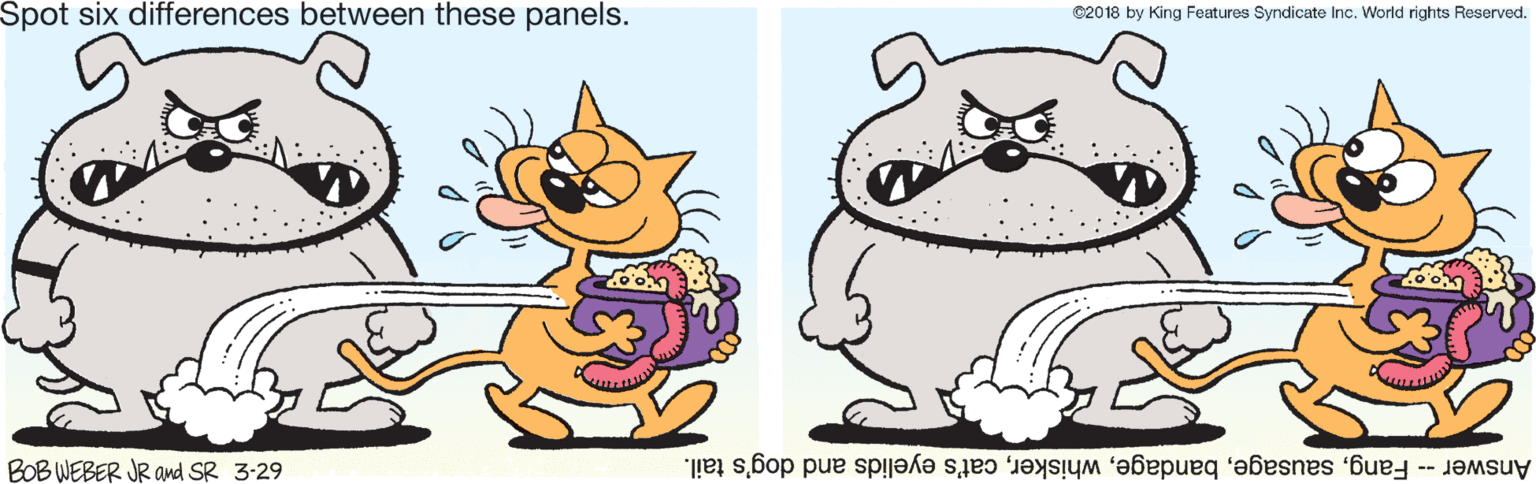 Pleased OCR: Spot six differences between these panels. C20 18 by King Features Syndicate Inc. World rights Reserved. BOB WEBER JR and SR 3:29 Answer -- Fangcat's eyelids and dog's tail. Spot six differences between these panels. C20 18 by King Features Syndicate Inc. World rights Reserved. BOB WEBER JR and SR 3:29 Answer -- Fangcat's eyelids and dog's tail.