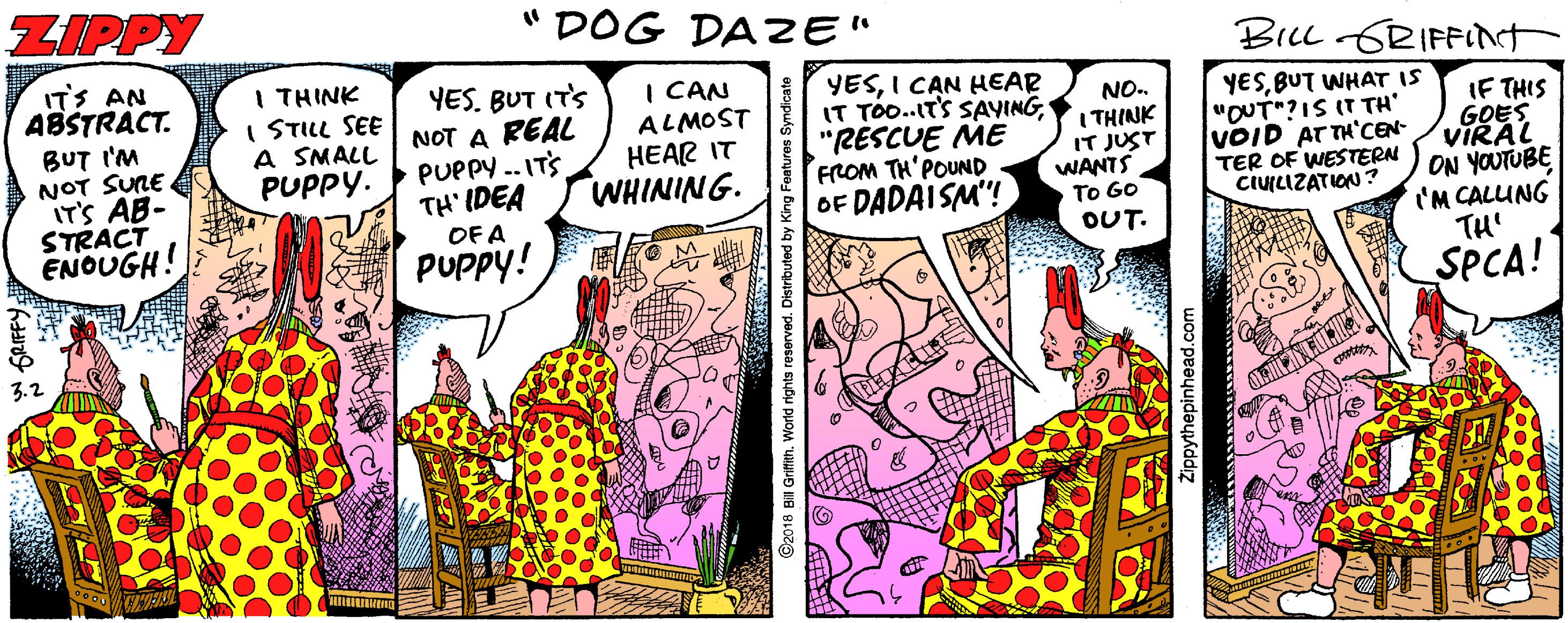 Drawing OCR: ZIPPY " DOG DAZE" BILL GRIFINT ITS AN ABSTRACT. I THINK I STILL SEE A SMALL PUPPY. YES. BUT IT'S NOT A REAL PUPPY -.ITS TH' IDEA OF A I CAN BUT I'M NOT SUNE IT'S AB- STRACT ENOUGH! ALMOST HEAR IT WHINING. YESI C?N HEAR IT TOo..IT'S SAYING"RESCUE ME FROM TH'POUND OF DADAISM! NO. I THINK IT JUST WANTS To GO OUT. YESBUT WHAT IS "OUT?IS IT TH VOID AT TH'CEN- TER OF WESTERN CIULIZATION? IF THIS GOES VIRAL ON YOUTUBE 'M CALUNG TH' PUPPY! SPCA! ©2018 BiI Grifith. World rights reserved. Distributed Zippythepinhead.com ZIPPY " DOG DAZE" BILL GRIFINT ITS AN ABSTRACT. I THINK I STILL SEE A SMALL PUPPY. YES. BUT IT'S NOT A REAL PUPPY -.ITS TH' IDEA OF A I CAN BUT I'M NOT SUNE IT'S AB- STRACT ENOUGH! ALMOST HEAR IT WHINING. YESI C?N HEAR IT TOo..IT'S SAYING"RESCUE ME FROM TH'POUND OF DADAISM! NO. I THINK IT JUST WANTS To GO OUT. YESBUT WHAT IS "OUT?IS IT TH VOID AT TH'CEN- TER OF WESTERN CIULIZATION? IF THIS GOES VIRAL ON YOUTUBE 'M CALUNG TH' PUPPY! SPCA! ©2018 BiI Grifith. World rights reserved. Distributed Zippythepinhead.com