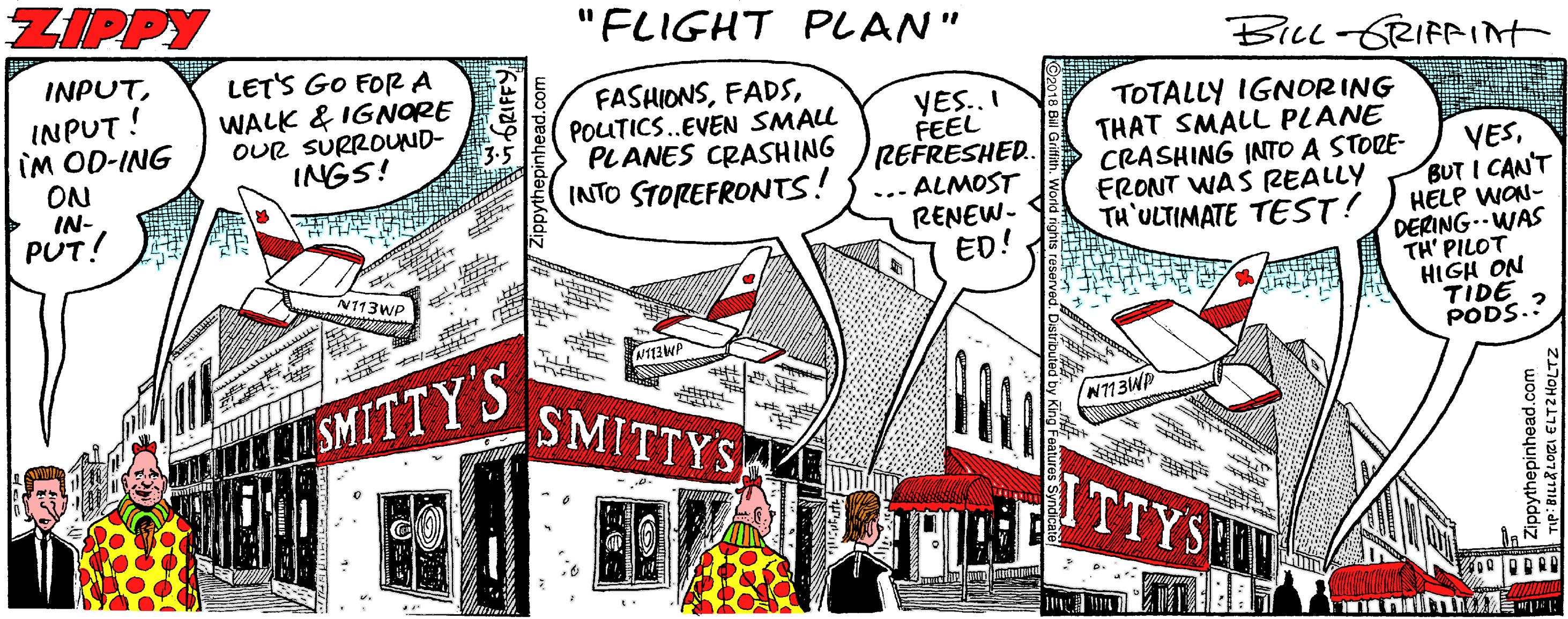 Advertising Faces (2) OCR: ZIPPY "FLIGHT PLAN" INPUTBiLL-GRIFRIAT INPUT! IM OD-ING ON IN- PUT! LET'S GO FOR A WALK & IGNORE OUR SURROUND- INGS! FASHIONSPOUTICS.EVEN SMALL PLANES CRASHING INTO STOREFRONTS! YES.. I FEEL REFRESHED. TOTALLY IGNORING THAT SMALL PLANE CRASHING INTO A STORE- FRONT WAS REALLY TH'ULTIMATE TEST! VESBUT I CAN'T HELP WON- DERING--WAS TH' PILOT HIGH ON TIDE PODS.? ... ALMOST RENEW- ED! N113WP SMITTY'S SMITTYS N713WP ITTYSHN GRIFFY oythepinhead.com an : ??????20 ? ZIPPY "FLIGHT PLAN" INPUTBiLL-GRIFRIAT INPUT! IM OD-ING ON IN- PUT! LET'S GO FOR A WALK & IGNORE OUR SURROUND- INGS! FASHIONSPOUTICS.EVEN SMALL PLANES CRASHING INTO STOREFRONTS! YES.. I FEEL REFRESHED. TOTALLY IGNORING THAT SMALL PLANE CRASHING INTO A STORE- FRONT WAS REALLY TH'ULTIMATE TEST! VESBUT I CAN'T HELP WON- DERING--WAS TH' PILOT HIGH ON TIDE PODS.? ... ALMOST RENEW- ED! N113WP SMITTY'S SMITTYS N713WP ITTYSHN GRIFFY oythepinhead.com an : ??????20 ?
