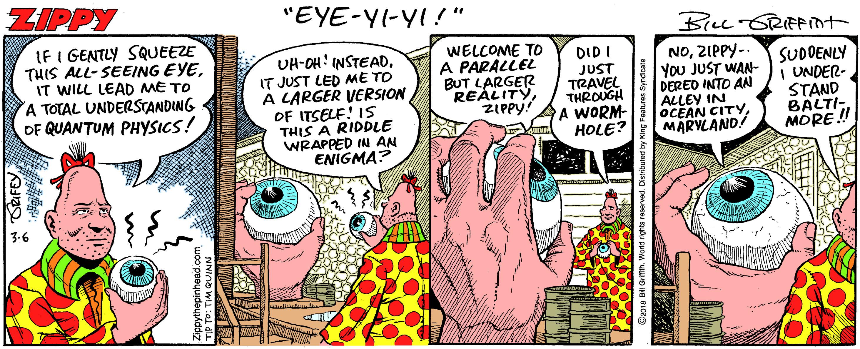 Humour OCR: ZIPPY "EYE-YI-YI!" BILL SRIFint IF I GENTLY SQUEEZE THIS ALL-SEEING EYEIT WILL LEAD ME TO A TOTAL UNDERSTANDING OF QUANTUM PHYSICS! WELCOME TO A PARALLEL BUT LARGER REALITYZIPPY! UH-OH: INSTEADDID I IT JUST LED ME TO A LARGER VERSION OF ITSELF! IS THIS A RIDDLE WRAPPED IN AN ENIGMA? JUST TRAVEL THROUGH A WORM- HOLE? NOZIPPY-. You JUST WAN- DERED INTO AN ALLEY IN OCEAN CITYMARYLAND! SUDDENLY I UNDER- STAND BALTI- MORE !! w ORIFEY ippythepinhead.co TIP TO: TIM QUINN ZIPPY "EYE-YI-YI!" BILL SRIFint IF I GENTLY SQUEEZE THIS ALL-SEEING EYEIT WILL LEAD ME TO A TOTAL UNDERSTANDING OF QUANTUM PHYSICS! WELCOME TO A PARALLEL BUT LARGER REALITYZIPPY! UH-OH: INSTEADDID I IT JUST LED ME TO A LARGER VERSION OF ITSELF! IS THIS A RIDDLE WRAPPED IN AN ENIGMA? JUST TRAVEL THROUGH A WORM- HOLE? NOZIPPY-. You JUST WAN- DERED INTO AN ALLEY IN OCEAN CITYMARYLAND! SUDDENLY I UNDER- STAND BALTI- MORE !! w ORIFEY ippythepinhead.co TIP TO: TIM QUINN
