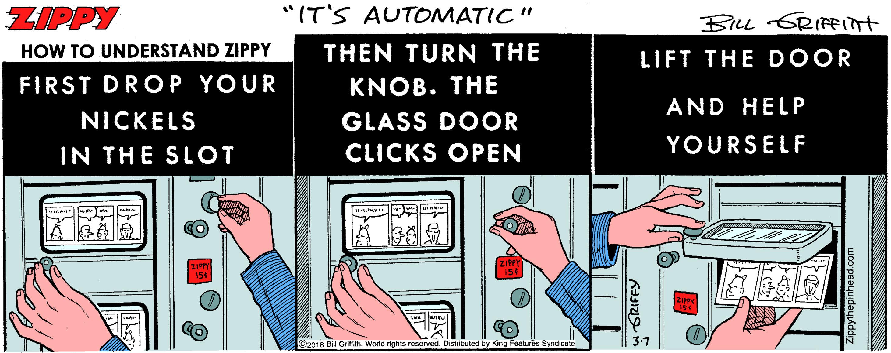 Nail OCR: ZIPPY "IT'S AUTOMATIC " BILL GRIFInt HOW TO UNDERSTAND ZIPPY THEN TURN THE LIFT THE D OOR FIRST DROP YOUR KNOB. THE AND HELP NICKELS GLASS DOOR IN THE SLOT CLICKS OPEN YOURSELF ©2018 Bil Grifith. World rights reserved. Distributed by King Features Syndicate wrORIFFY Zippythepinhead.com ZIPPY "IT'S AUTOMATIC " BILL GRIFInt HOW TO UNDERSTAND ZIPPY THEN TURN THE LIFT THE D OOR FIRST DROP YOUR KNOB. THE AND HELP NICKELS GLASS DOOR IN THE SLOT CLICKS OPEN YOURSELF ©2018 Bil Grifith. World rights reserved. Distributed by King Features Syndicate wrORIFFY Zippythepinhead.com