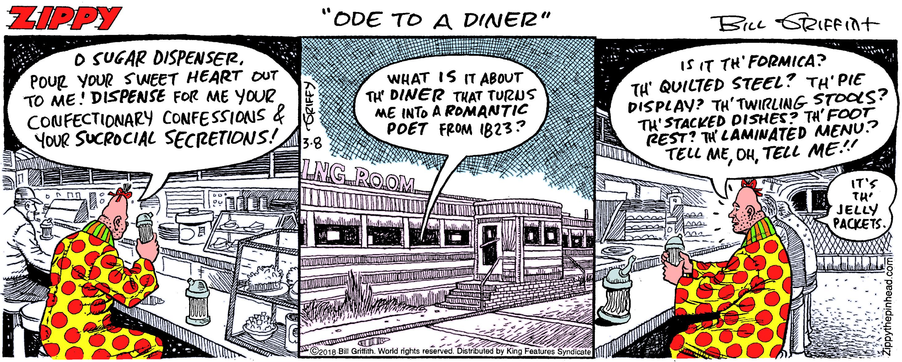 Humour OCR: ZIPPY ODE TO A DINER" BicL SRIFFint O SUGAR DISPENSERPoUR YOUR SUWEET HEART OUT TO ME! DISPENSE FOR ME YOUR CONFECTIONARY CONFESSIONS & YOUR SUCROCIAL SECRETIONS! WHAT IS IT ABOUT TH DINER THAT TURUS ME INTO A ROMANTIC POET FROM I823? IS IT TH' FORMICA? TH' QUILTED STEEL? TH'PIE DISPLAY? TH'TWIRLING STOas? TH'STACKED DISHES? TH' FOOT REST? TH' LAMINATED MENU.? TELL METELL ME.! 3-8 LNG ROOM IT'S TH' JELLY PACKETS. ©2018 B Griffith. Worid rights reserved. Distributed by King Features Syndicate ZIPPY ODE TO A DINER" BicL SRIFFint O SUGAR DISPENSERPoUR YOUR SUWEET HEART OUT TO ME! DISPENSE FOR ME YOUR CONFECTIONARY CONFESSIONS & YOUR SUCROCIAL SECRETIONS! WHAT IS IT ABOUT TH DINER THAT TURUS ME INTO A ROMANTIC POET FROM I823? IS IT TH' FORMICA? TH' QUILTED STEEL? TH'PIE DISPLAY? TH'TWIRLING STOas? TH'STACKED DISHES? TH' FOOT REST? TH' LAMINATED MENU.? TELL METELL ME.! 3-8 LNG ROOM IT'S TH' JELLY PACKETS. ©2018 B Griffith. Worid rights reserved. Distributed by King Features Syndicate