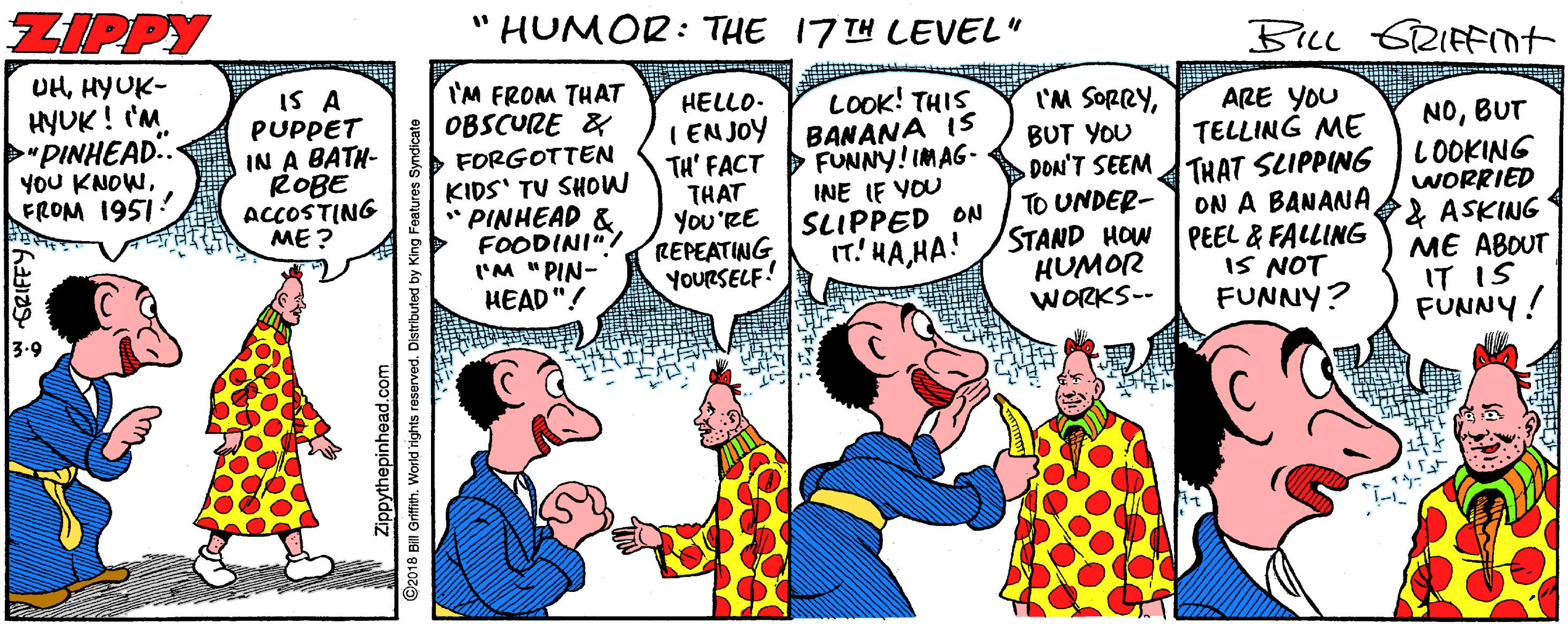 Happy OCR: ZIPPY HUMOR: THE 17 TH LEVEL" BILL 6RIFFIt UHHYUK- HYUK! I'M "PINHEAD.. YOU KNOWFROM 1951 I'M FROM THAT OBSCURE & IS A PUPPET IN A BATH- ROBE ACCOSTING ME ? LOOK! THIS I'M SORRYHELLO- I ENJOY | BANANA IS TH' FACT D FUNNY! IMAG- THAT You'RE REPEATING YOURSELF! ARE YOU TELLING ME DON'T SEEMTHAT SLIPPING ON A BANANA PEEL & FALLING IS NOT FUNNY? NOBUT LOOKING WORRIED & ASKING ME ABOUT IT IS FUNNY! BUT YOU FORGOTTEN KIDS' TU SHOW * PINHEAD & FOODINI"! 'M "PIN- HEAD"! INE IF YOU SLIPPED ON IT' HAHA! TO UNDER- STAND HOW HUMOR WORKS-- 3-9 Zippythepinhead.com ©2018 BiI Grifith. World rights reserved. Distibure ZIPPY HUMOR: THE 17 TH LEVEL" BILL 6RIFFIt UHHYUK- HYUK! I'M "PINHEAD.. YOU KNOWFROM 1951 I'M FROM THAT OBSCURE & IS A PUPPET IN A BATH- ROBE ACCOSTING ME ? LOOK! THIS I'M SORRYHELLO- I ENJOY | BANANA IS TH' FACT D FUNNY! IMAG- THAT You'RE REPEATING YOURSELF! ARE YOU TELLING ME DON'T SEEMTHAT SLIPPING ON A BANANA PEEL & FALLING IS NOT FUNNY? NOBUT LOOKING WORRIED & ASKING ME ABOUT IT IS FUNNY! BUT YOU FORGOTTEN KIDS' TU SHOW * PINHEAD & FOODINI"! 'M "PIN- HEAD"! INE IF YOU SLIPPED ON IT' HAHA! TO UNDER- STAND HOW HUMOR WORKS-- 3-9 Zippythepinhead.com ©2018 BiI Grifith. World rights reserved. Distibure