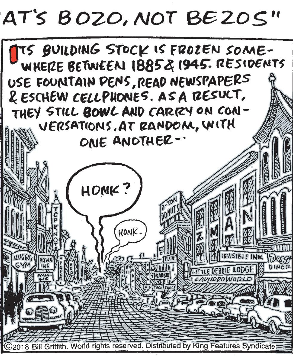 Urban design OCR: AT'S BOZONOT BEZOS" ITS BUILDING STOCK IS FROZEN SOME- WHERE BETWEEN 1885& 1945. RESIDENTS USE FOUNTAIN PENSREAD NEWSPAPERS & ESCHEW CELLPHONES. AS A RESULTTHEY STILL BOWL AND CARRY ON CON - VERSATIONS. AT RANDOMWITH ONE ANOTHER-. HONK ? 2-TON DONUTS HONK. SLUGGO'S YAWN GYM ING IRVISIBLE INK Do9 AWN- DINER LITTLE DEBBIE LODGE LAUNDROWORLD MBARBA TACO UCE ©2018 Bill Griffith. World rights reserved. Distributed by King Features Syndicate AT'S BOZONOT BEZOS" ITS BUILDING STOCK IS FROZEN SOME- WHERE BETWEEN 1885& 1945. RESIDENTS USE FOUNTAIN PENSREAD NEWSPAPERS & ESCHEW CELLPHONES. AS A RESULTTHEY STILL BOWL AND CARRY ON CON - VERSATIONS. AT RANDOMWITH ONE ANOTHER-. HONK ? 2-TON DONUTS HONK. SLUGGO'S YAWN GYM ING IRVISIBLE INK Do9 AWN- DINER LITTLE DEBBIE LODGE LAUNDROWORLD MBARBA TACO UCE ©2018 Bill Griffith. World rights reserved. Distributed by King Features Syndicate