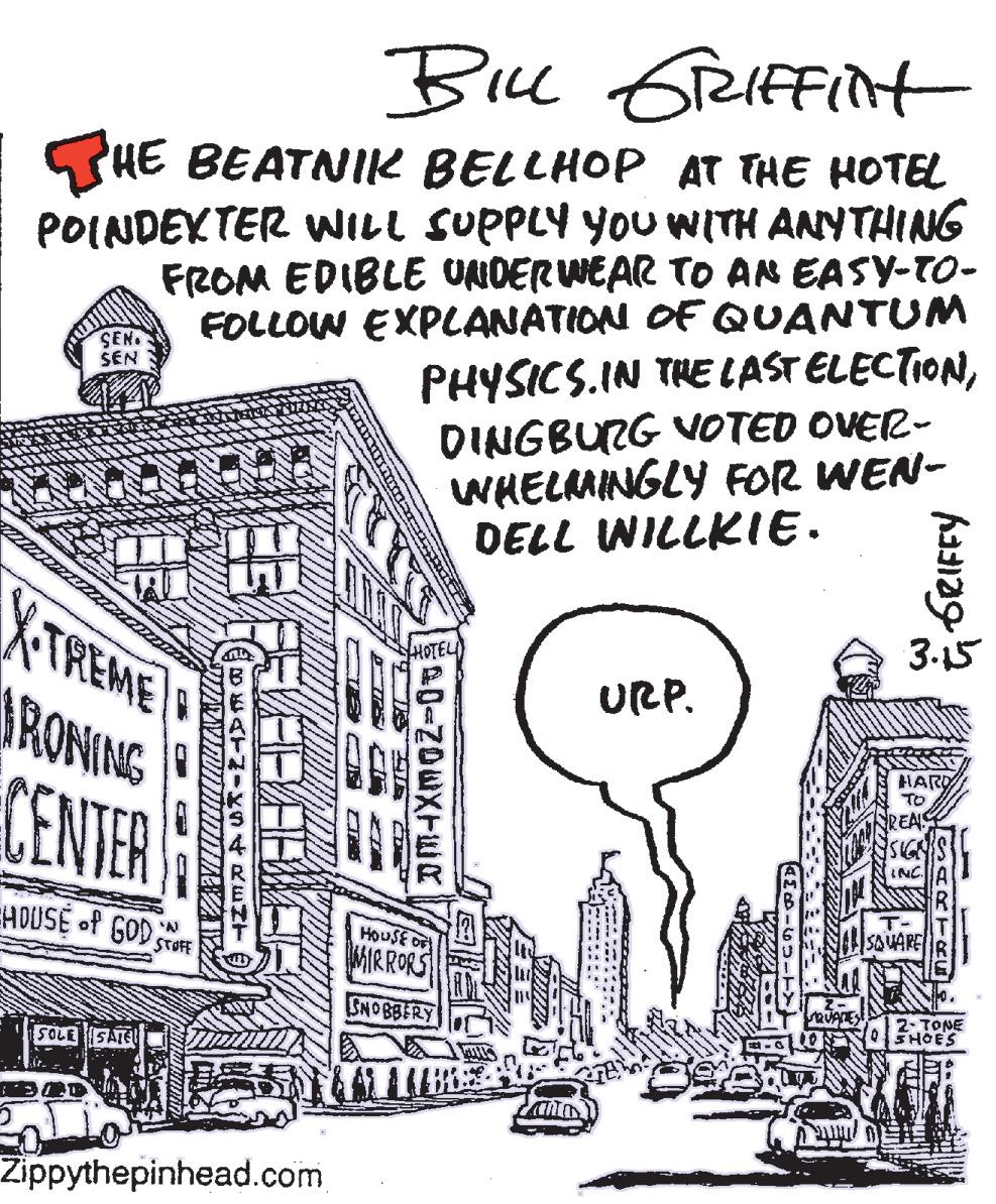 Black-and-white OCR: Bie Greiffint SHE BEATNIK BELLHOP AT THE HOTEL POINDEKTER WILL SUPPLY YOU WITH ANYTHING FROM EDIBLE UNDERWEAR TO AN EASY-TO- FOLLOW EXPLANATION OF QUANTUM PHYSICS.IN THE LAST ELECTIONDINGBURG VOTED OVER- WHELMINGLY FOR WEN- DELL WILLKIE. SEN SEN XTREME RONING CENTER 3.15 URP. INC SAUARE HOUSE of GOD STOFE MIRRORS HOUSE OF SNO BBERY 2- TONE SHOES SOLESAIEL Zippythepinhead.com LARTRE 0-NDEXTER CAC N CHE BEATMIKS4RENT Bie Greiffint SHE BEATNIK BELLHOP AT THE HOTEL POINDEKTER WILL SUPPLY YOU WITH ANYTHING FROM EDIBLE UNDERWEAR TO AN EASY-TO- FOLLOW EXPLANATION OF QUANTUM PHYSICS.IN THE LAST ELECTIONDINGBURG VOTED OVER- WHELMINGLY FOR WEN- DELL WILLKIE. SEN SEN XTREME RONING CENTER 3.15 URP. INC SAUARE HOUSE of GOD STOFE MIRRORS HOUSE OF SNO BBERY 2- TONE SHOES SOLESAIEL Zippythepinhead.com LARTRE 0-NDEXTER CAC N CHE BEATMIKS4RENT