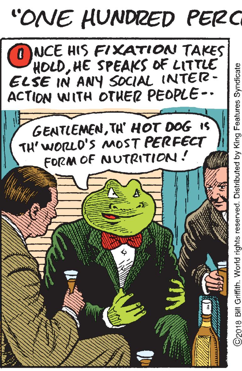 Illustration OCR: "ONE HUNDRED PERC ONCE HIS FIXATION TAKES HOLDHE SPEAKS OF LITTLE ELSE IN ANY SOCIAL INTER- ACTION WITH OTHER PEOPLE-- GENTLEMENTH' HOT DOG IS TH' WORLO'S OST PERFECT FORM OF NUTRITION! ©2018 Bill Griftith. World rights reserved. Distributed by King Features Syndicate "ONE HUNDRED PERC ONCE HIS FIXATION TAKES HOLDHE SPEAKS OF LITTLE ELSE IN ANY SOCIAL INTER- ACTION WITH OTHER PEOPLE-- GENTLEMENTH' HOT DOG IS TH' WORLO'S OST PERFECT FORM OF NUTRITION! ©2018 Bill Griftith. World rights reserved. Distributed by King Features Syndicate