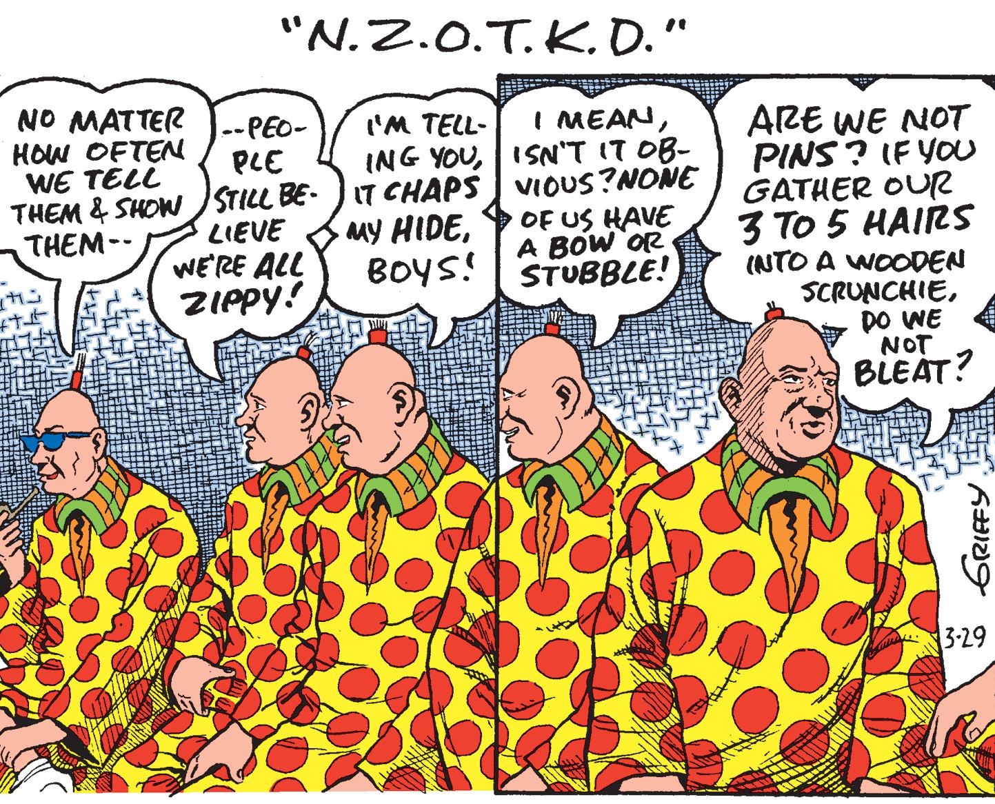 Font OCR: "N.Z.0.T.K.D." NO MATTER HOW OFTEN WE TELL I MEANISN'T IT OB- VIOUS?NONE OF US HAVE A BOW'OR STUBBLE! l--PEO- ('M TELL- ARE WE NOT PINS ? IF YOU GATHER OUR 3 TO 5 HAIRS (NTO A WOODEN SCRUNCHIEDO WE NOT BLEAT? THEM & SHOW STILL BE- J IT CHAPS LIEVE WE'RE ALL ZIPPY! My HIDEBOYS! THEM-- 3-29 GRIEFY "N.Z.0.T.K.D." NO MATTER HOW OFTEN WE TELL I MEANING YOUISN'T IT OB- VIOUS?NONE OF US HAVE A BOW'OR STUBBLE! l--PEO- ('M TELL- ARE WE NOT PINS ? IF YOU GATHER OUR 3 TO 5 HAIRS (NTO A WOODEN SCRUNCHIEDO WE NOT BLEAT? THEM & SHOW STILL BE- J IT CHAPS LIEVE WE'RE ALL ZIPPY! My HIDEBOYS! THEM-- 3-29 GRIEFY