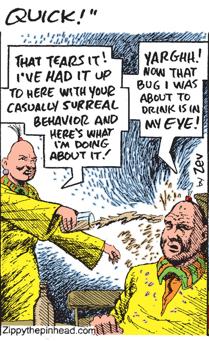 Fiction OCR: QUICK!" THAT TEARS IT! I'VE HAD IT Up TO HERE WITH YOUR CASUALLY SURREAL BEHAVIOR AND HERE'S WHAT I'M DOING ABOUT IT. YARGHH.! NOW THAT BUG I WAS ABOUT TO DRINK IS IN MY EYE! Zippythepinhead.com by Zev QUICK!" THAT TEARS IT! I'VE HAD IT Up TO HERE WITH YOUR CASUALLY SURREAL BEHAVIOR AND HERE'S WHAT I'M DOING ABOUT IT. YARGHH.! NOW THAT BUG I WAS ABOUT TO DRINK IS IN MY EYE! Zippythepinhead.com by Zev