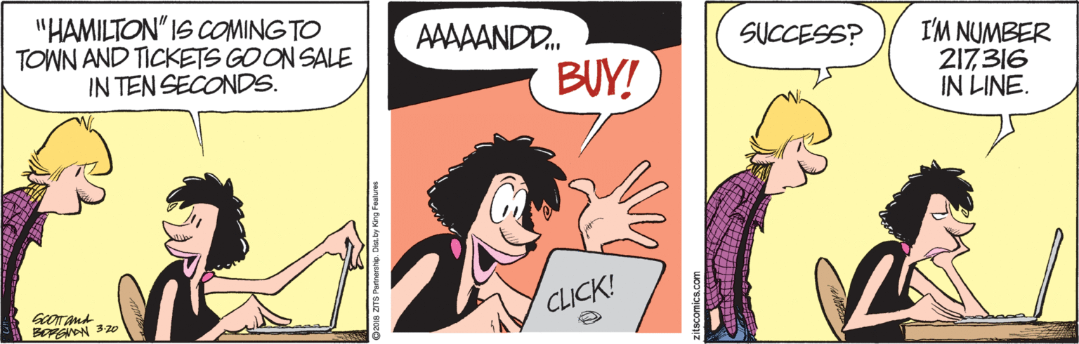 Happy OCR: "HAMILTON" IS COMING TO TOWN AND TICKETS GO ON SALE IN TEN SECONDS. AAAAANDD. SUCCESS? BUY! I'M NUMBER 217316 IN LINE. GOTAnd BOSON 320 CLICK! p2018 ZITS Pannership. Det. by Ki "HAMILTON" IS COMING TO TOWN AND TICKETS GO ON SALE IN TEN SECONDS. AAAAANDD. SUCCESS? BUY! I'M NUMBER 217316 IN LINE. GOTAnd BOSON 320 CLICK! p2018 ZITS Pannership. Det. by Ki