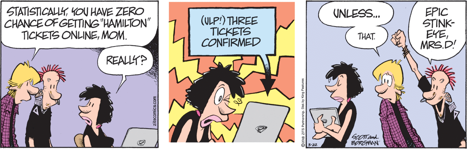 Fictional character OCR: STATISTICALLYYOU HAVE ZERO CHANCE OF GETTING "HAMILTON" TICKETS ONLINEMOM. EPIC STINK- EYEMRS.D! UNLESS. (ULP:) THREE TICKETS CONFIRMED THAT. REALLY? SCOTTand BOREMAN 3:22 zitscornics.com STATISTICALLYYOU HAVE ZERO CHANCE OF GETTING "HAMILTON" TICKETS ONLINEMOM. EPIC STINK- EYEMRS.D! UNLESS. (ULP:) THREE TICKETS CONFIRMED THAT. REALLY? SCOTTand BOREMAN 3:22 zitscornics.com
