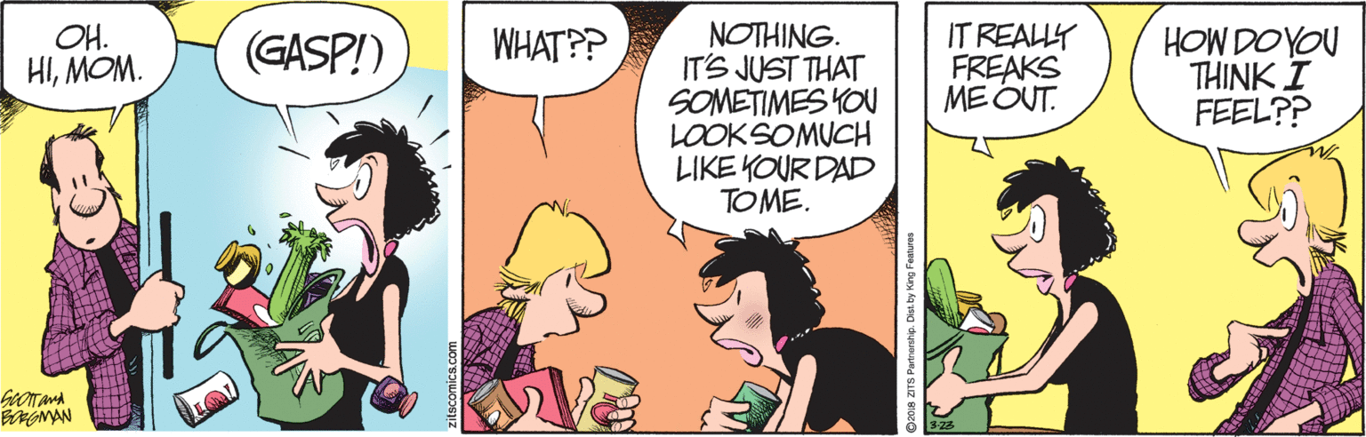 Art OCR: WHAT?? NOTHING. IT'S JUST THAT SOMETIMES YOU LOOKSOMUCH LIKE YOUR DAD TOME. OH. HIMOM. IT REALLY FREAKS MEOUT. HOW DOYOU THINK I FEEL?? (GASP!) BRGMAN zitscomics.com 2018 ZITS Partnershp. Dioi by King Festures WHAT?? NOTHING. IT'S JUST THAT SOMETIMES YOU LOOKSOMUCH LIKE YOUR DAD TOME. OH. HIMOM. IT REALLY FREAKS MEOUT. HOW DOYOU THINK I FEEL?? (GASP!) BRGMAN zitscomics.com 2018 ZITS Partnershp. Dioi by King Festures