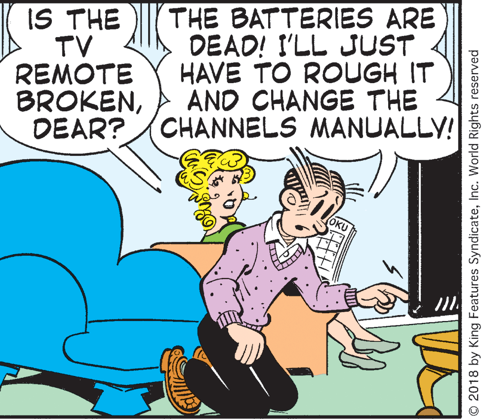 Rectangle OCR: IS THE TV REMOTE BROKENDEAR? THE BATTERIES ARE DEAD! I'LL JUST HAVE TO ROUGH IT AND CHANGE THE CHANNELS MANUALLY! OKU O 2018 by King Features SyndicateInc. World Rights reserved IS THE TV REMOTE BROKENDEAR? THE BATTERIES ARE DEAD! I'LL JUST HAVE TO ROUGH IT AND CHANGE THE CHANNELS MANUALLY! OKU O 2018 by King Features SyndicateInc. World Rights reserved