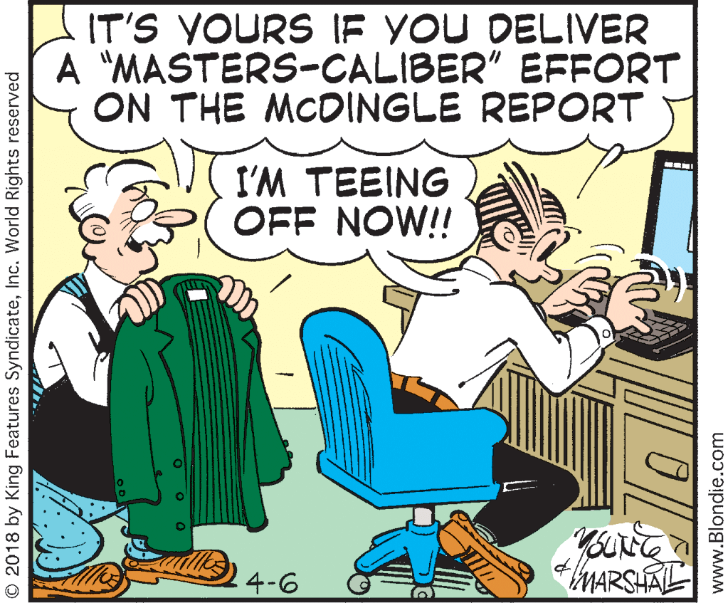 Publication OCR: IT'S YOURS IE YOU DELIVER A "MASTERS-CALIBER" EFFORT ON THE MCDINGLE REPORT I'M TEEING OFF NOW!! 4-6 MARSHALL © 2018 by King Features SyndicateInc. World Rights reserved www.Blondie.com IT'S YOURS IE YOU DELIVER A "MASTERS-CALIBER" EFFORT ON THE MCDINGLE REPORT I'M TEEING OFF NOW!! 4-6 MARSHALL © 2018 by King Features SyndicateInc. World Rights reserved www.Blondie.com