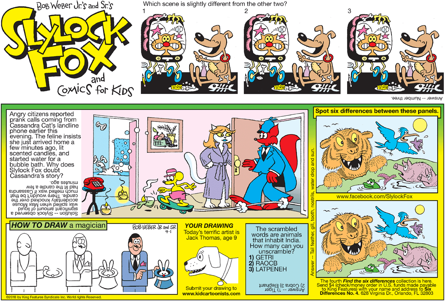 Violet OCR: BOB WEBer Jr's and Sr.'s Which scene is slightly different from the other two? 1 2 FOM and Comics for KDS AnswerNumber three. Spot six differences between these panels. Angry citizens reported prank calls coming from Cassandra Cat's landline phone earlier this evening. The feline insists she just arrived home a few minutes agolit scented candlesand started water for a bubble bath. Why does Slylock Fox doubt Cássandra's story? minutes ago. h?d lit the candle a few much melted wax if Cassandra candle. Thére wouldn't be that www.facebook.com/SlylockFox accidentally knocked over the wax spilled when Max Mouse significant amount of liguid Solution -- Slylock observed a HOW TO DRAW a magician BOB WEBER JR Aud SR 4-1 YOUR DRAWING Today's terrific artist is Jack Thomasage 9 The scrambled words are animals that inhabit India. How many can you unscramble? 1) GETRI 3) LATPENEH The fourth Find the six differences collection is here. Send $4 (check/money order in U.S. funds made payable Submit your drawing to www.kidcartoonists.com 2) Cobra 3) Elephant to King Features) with your name and address to Six Differences No. 4. 628 Virginia Dr.FL 32803 Answer -1) Tiger 02018 by King Features Syndicate inc. World rights Reserved. Tail feathert thwater drop and sun BOB WEBer Jr's and Sr.'s Which scene is slightly different from the other two? 1 2 FOM and Comics for KDS AnswerNumber three. Spot six differences between these panels. Angry citizens reported prank calls coming from Cassandra Cat's landline phone earlier this evening. The feline insists she just arrived home a few minutes agolit scented candlesand started water for a bubble bath. Why does Slylock Fox doubt Cássandra's story? minutes ago. h?d lit the candle a few much melted wax if Cassandra candle. Thére wouldn't be that www.facebook.com/SlylockFox accidentally knocked over the wax spilled when Max Mouse significant amount of liguid Solution -- Slylock observed a HOW TO DRAW a magician BOB WEBER JR Aud SR 4-1 YOUR DRAWING Today's terrific artist is Jack Thomasage 9 The scrambled words are animals that inhabit India. How many can you unscramble? 1) GETRI 3) LATPENEH The fourth Find the six differences collection is here. Send $4 (check/money order in U.S. funds made payable Submit your drawing to www.kidcartoonists.com 2) Cobra 3) Elephant to King Features) with your name and address to Six Differences No. 4. 628 Virginia Dr.FL 32803 Answer -1) Tiger 02018 by King Features Syndicate inc. World rights Reserved. Tail feathert thwater drop and sun