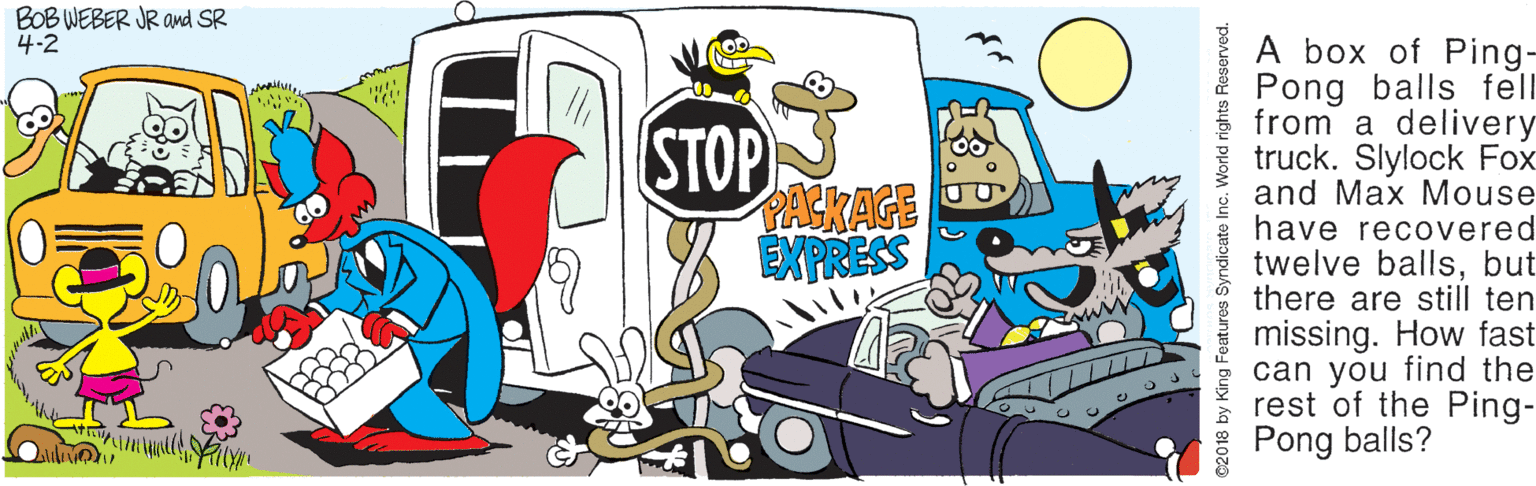 Fiction OCR: BOB WEBER JR awd SR STOP PACKAGE EXPRESS A box of Ping- Pong balls fell from a delivery truck. Slylock Fox and Max Mouse have recovered twelve ballsbut there are still ten missing. How fast can you find the rest of the Ping- Pong balls? 02018 by King Features S Sybu ppo BOB WEBER JR awd SR STOP PACKAGE EXPRESS A box of Ping- Pong balls fell from a delivery truck. Slylock Fox and Max Mouse have recovered twelve ballsbut there are still ten missing. How fast can you find the rest of the Ping- Pong balls? 02018 by King Features S Sybu ppo
