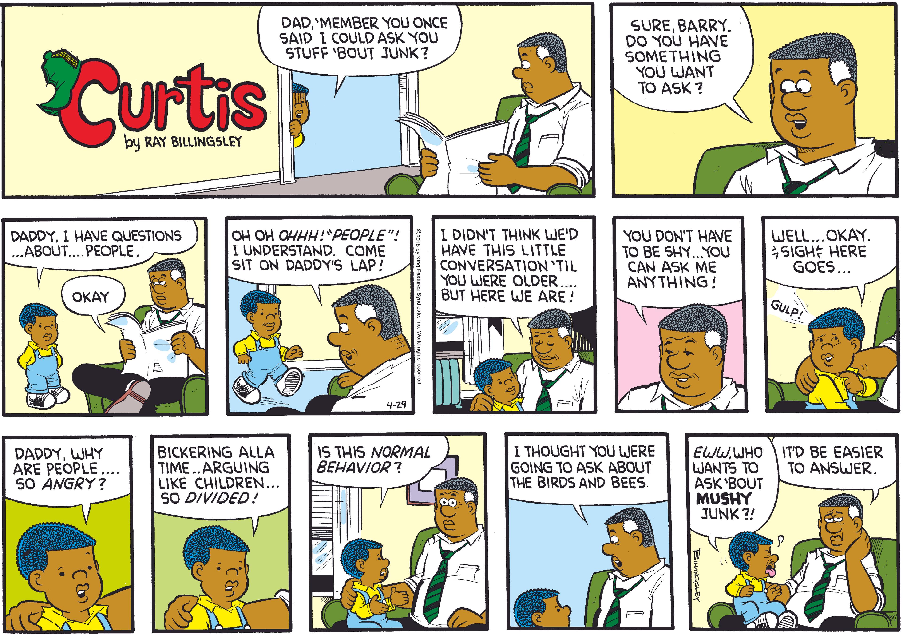 Fiction OCR: Curtis DAD'MEMBER YOU ONCE SAID I COULD ASK YOU STUFF 'BOUT JUNK? SUREBARRY. DO YOU HAVE SOMETHING YOU WANT TO ASK ? by RAY BILLINGSLEY I DIDN'T THINK WE'D HAVE THIS LITTLE CONVERSATION 'TIL YOU WERE OLDER BUT HERE WE ARE ! DADDYI HAVE QUESTIONS ...ABOUT....PEOPLE. OH OH OHHH!PEOPLE"! I UNDERSTAND. COME SIT ON DADDY'S LAP! YOU DON'T HAVE TO BE SHY..YOU CAN ASK ME ANYTHING! WELL...OKAY. SIGHE HERE GOES... OKAY GULP! 4-29 BICKERING ALLA TIME..ARGUING LIKE CHILDREN... SO DIVIDED! I THOUGHT YOU WERE GOING TO ASK ABOUT THE BIRDS AND BEES IS THIS NORMAL BEHAVIOR ? EWWWHO WANTS TO ASK 'BOUT MUSHY JUNK ?! DADDYWHY ARE PEOPLE .... SO ANGRY? IT'D BE EASIER TO ANSWER. Curtis DAD'MEMBER YOU ONCE SAID I COULD ASK YOU STUFF 'BOUT JUNK? SUREBARRY. DO YOU HAVE SOMETHING YOU WANT TO ASK ? by RAY BILLINGSLEY I DIDN'T THINK WE'D HAVE THIS LITTLE CONVERSATION 'TIL YOU WERE OLDER BUT HERE WE ARE ! DADDYI HAVE QUESTIONS ...ABOUT....PEOPLE. OH OH OHHH!PEOPLE"! I UNDERSTAND. COME SIT ON DADDY'S LAP! YOU DON'T HAVE TO BE SHY..YOU CAN ASK ME ANYTHING! WELL...OKAY. SIGHE HERE GOES... OKAY GULP! 4-29 BICKERING ALLA TIME..ARGUING LIKE CHILDREN... SO DIVIDED! I THOUGHT YOU WERE GOING TO ASK ABOUT THE BIRDS AND BEES IS THIS NORMAL BEHAVIOR ? EWWWHO WANTS TO ASK 'BOUT MUSHY JUNK ?! DADDYWHY ARE PEOPLE .... SO ANGRY? IT'D BE EASIER TO ANSWER.