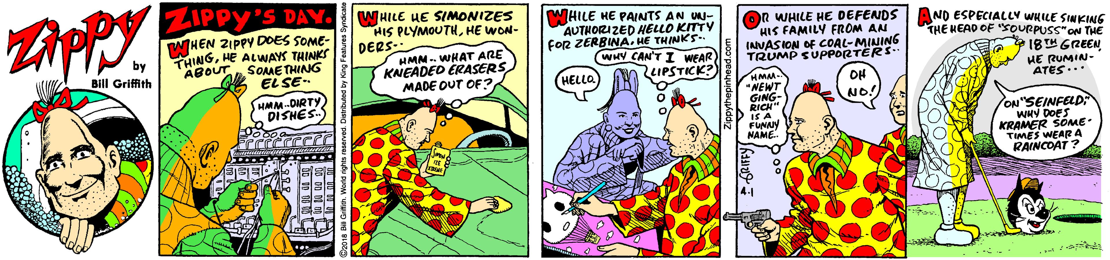 Fiction OCR: ZIPPY'S DAY. WHILE HE SIMONIZES HIS PLYMOUTHHE WON- DERS WHILE HE PAINTS AN UU- AUTHORI ZED HELLO KITTY FOR ZERBINA. HE THINKS- WHY CAN'T I WEAR IPSTICK?) OR WHILE HE DEFENDS AND ESPECIALLV WHILE SINKING HIS FAMILY FROM AN INVASION OF COAL-MINING TRUMP SUPPORTERS. WHEN ZIPPY DOES SOME- THE HEAD OF SOURPUSS"ON THE by THINGHE ALWAYS THINKS HMN- WHAT ARE KNEADED ÉRASERSMADE OUT OF? 18TH GREEN SOME THING EL SE- Bill Griffith ABOUT HELLO HE RUMIN- ATES... HMM- NEWT GING- RICH" IS A FUNNY NAME . OH HMM-DIRTY DISHES. NO! ON"SEINFELD WHY DOES6 KRAMER SOME TIMES WEARA RAINCOAT ? ZIPPY'S DAY. WHILE HE SIMONIZES HIS PLYMOUTHHE WON- DERS WHILE HE PAINTS AN UU- AUTHORI ZED HELLO KITTY FOR ZERBINA. HE THINKS- WHY CAN'T I WEAR IPSTICK?) OR WHILE HE DEFENDS AND ESPECIALLV WHILE SINKING HIS FAMILY FROM AN INVASION OF COAL-MINING TRUMP SUPPORTERS. WHEN ZIPPY DOES SOME- THE HEAD OF SOURPUSS"ON THE by THINGHE ALWAYS THINKS HMN- WHAT ARE KNEADED ÉRASERSMADE OUT OF? 18TH GREEN SOME THING EL SE- Bill Griffith ABOUT HELLO HE RUMIN- ATES... HMM- NEWT GING- RICH" IS A FUNNY NAME . OH HMM-DIRTY DISHES. NO! ON"SEINFELD WHY DOES6 KRAMER SOME TIMES WEARA RAINCOAT ?