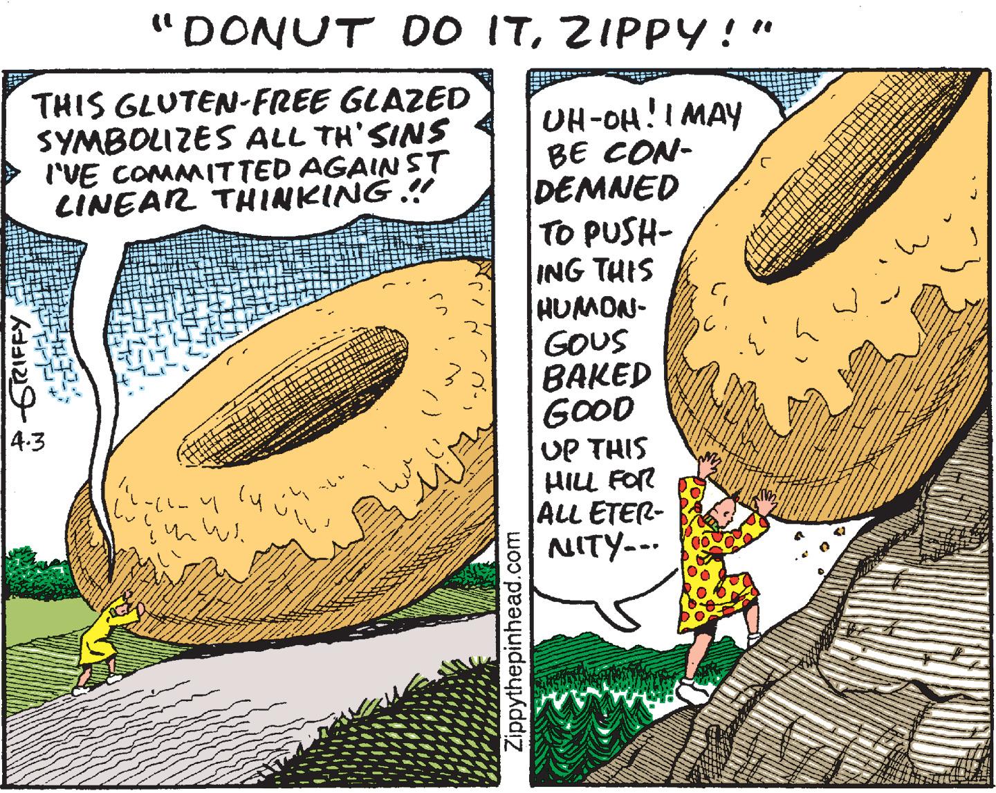 Line OCR: "DONUT DO ITZIPPY!" THIS GLUTEN-FREE GLAZED SYMBOLIZES ALL TH'SINS ('VE COMMITTED AGAINST LINEAR THINKING .! UH-OH!I MAY BE CON- DEMNED TO PUSH- ING THIS HUMON- GOUS BAKED GOOD UP THIS HILL FOR ALL ETER- NITY-.. 4.3 Zippythepinhead.com "DONUT DO ITZIPPY!" THIS GLUTEN-FREE GLAZED SYMBOLIZES ALL TH'SINS ('VE COMMITTED AGAINST LINEAR THINKING .! UH-OH!I MAY BE CON- DEMNED TO PUSH- ING THIS HUMON- GOUS BAKED GOOD UP THIS HILL FOR ALL ETER- NITY-.. 4.3 Zippythepinhead.com