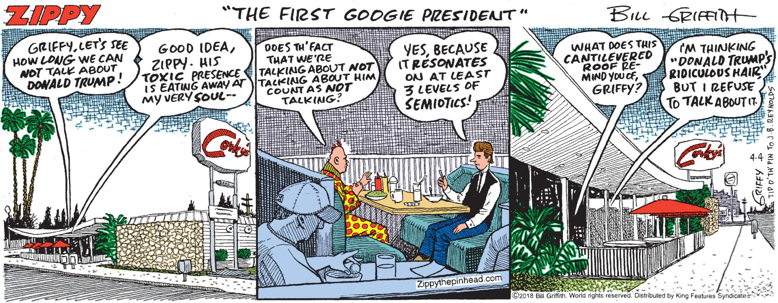 Fiction OCR: ZIPPY "THE FIRST GOOGIE PRESIDENT" BILL GRIFFt GRIFFYLET'S SEE HOW LONG VWE CAN NOT TALK ABOUT DONALD TRUNMP! GOOD IDEAZIPPY. HIS TOXIC PRESENCE IS EATING AWAY AT TALKING ABOUT HIM My VERY SOUL-- 00ES TH'FACT THAT WE 'RE TALKING ABOUT NOT YESBECAUSE ITRÉSONATES ON AT LEAST 3 LEVELS OF SEMIOTICS! WHAT DOES THIS CANTILEVERED ROOF RE- MIND YOu CFIM THINKING "DONALD TRUMP'S RIDICULOUS HAIR BUT I REFUSE To TALK ABOUTI7. COUNT AS NOT TALKING: GRIFFY? Zippythepinhead.com ©2018 Bill Griffth. World rights reserved. Distributed by King Features Syndic ZIPPY "THE FIRST GOOGIE PRESIDENT" BILL GRIFFt GRIFFYLET'S SEE HOW LONG VWE CAN NOT TALK ABOUT DONALD TRUNMP! GOOD IDEAZIPPY. HIS TOXIC PRESENCE IS EATING AWAY AT TALKING ABOUT HIM My VERY SOUL-- 00ES TH'FACT THAT WE 'RE TALKING ABOUT NOT YESBECAUSE ITRÉSONATES ON AT LEAST 3 LEVELS OF SEMIOTICS! WHAT DOES THIS CANTILEVERED ROOF RE- MIND YOu CFIM THINKING "DONALD TRUMP'S RIDICULOUS HAIR BUT I REFUSE To TALK ABOUTI7. COUNT AS NOT TALKING: GRIFFY? Zippythepinhead.com ©2018 Bill Griffth. World rights reserved. Distributed by King Features Syndic