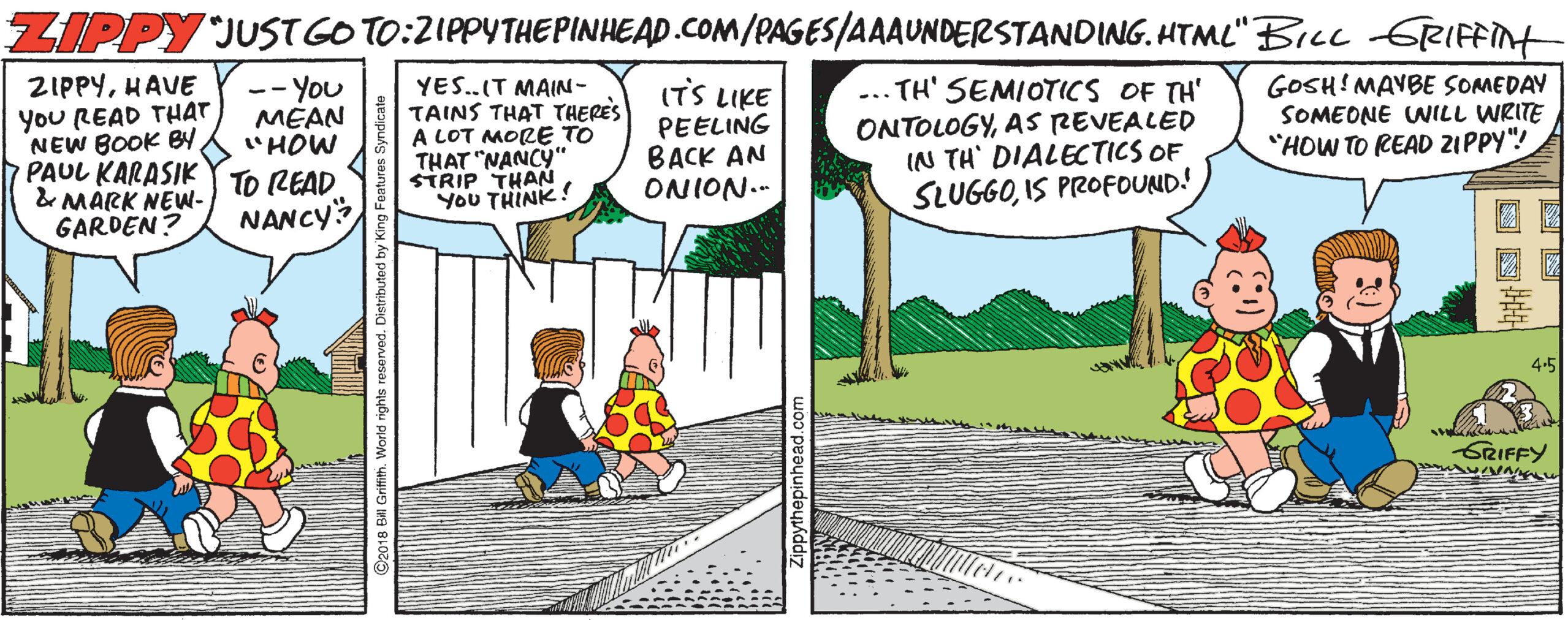 Fiction OCR: ZIPPY JUST GOTO:2IPPYTHEPINHEAD.COM/PAGES/AAAUNDERSTANDING. HTML" BILL GRIFFint ZIPPYHAVE You READ THAT NEW BOOK BY PAUL KARASIKY TO READ & MARK NEW- GARDEN? YES.IT MAIN- TAINS THAT THERES A LOT MORE TO THAT "NANCY" STRIP THAN You THINK! ... TH' SEMIOTICS OF TH' ONTOLOGYAS REVEALED IN TH' DIALECTICS OF SLUGGOIS PROFOUND! GOSH! MAYBE SOMEDAY SOMEONE WILL WRITE "HOW TO READ ZIPPY"! -- You MÉAN "HOW ITS LIKE PEELING BACK AN ONION.- NANCY 4.5 SRIFFY ZIPPY JUST GOTO:2IPPYTHEPINHEAD.COM/PAGES/AAAUNDERSTANDING. HTML" BILL GRIFFint ZIPPYHAVE You READ THAT NEW BOOK BY PAUL KARASIKY TO READ & MARK NEW- GARDEN? YES.IT MAIN- TAINS THAT THERES A LOT MORE TO THAT "NANCY" STRIP THAN You THINK! ... TH' SEMIOTICS OF TH' ONTOLOGYAS REVEALED IN TH' DIALECTICS OF SLUGGOIS PROFOUND! GOSH! MAYBE SOMEDAY SOMEONE WILL WRITE "HOW TO READ ZIPPY"! -- You MÉAN "HOW ITS LIKE PEELING BACK AN ONION.- NANCY 4.5 SRIFFY