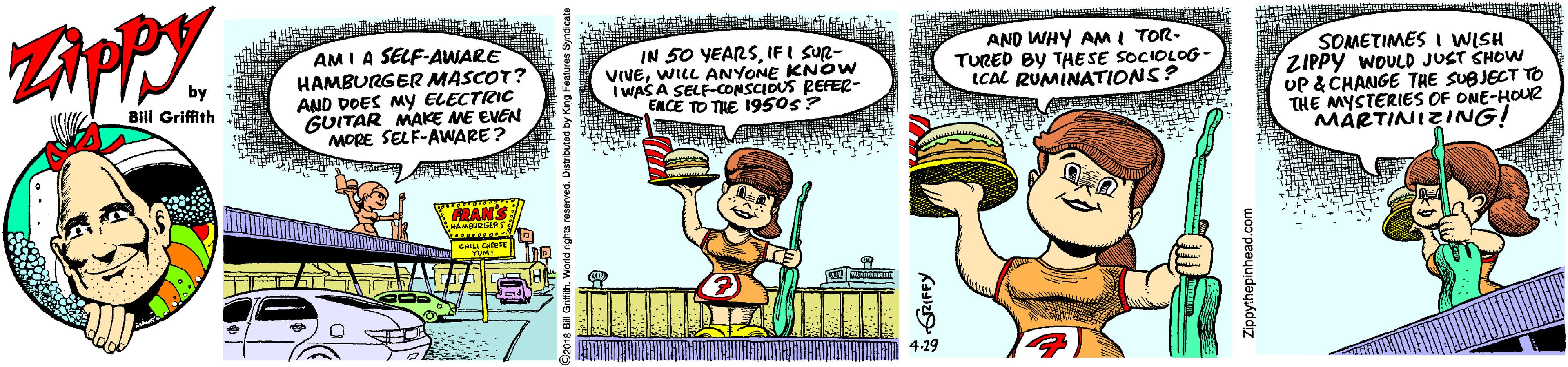 Thumb OCR: AM I A SELF-AWARE HAMBURGER MASCOT? AND DOES MYy ELECTRIC GUITAR MAKE ME EVEN MORE SELF-AWARE? AND WHY AM I TOR- TURED BY THESE SOCIOLOG- ICAL RUMINATIONS? IN 50 YEARSIF I SUR- VIVEWILL SOMETIMES I WISH ZIPPY WOULD JUST SHOW UP & CHANGE THE SUBJECT TO THE MYSTERIES OF ONE-HOUR MARTINIZING! KNOW I WAS A SECANYONE S REFER- ENCE TO THE I950s? Bill Griffith FRANS 4-29 AM I A SELF-AWARE HAMBURGER MASCOT? AND DOES MYy ELECTRIC GUITAR MAKE ME EVEN MORE SELF-AWARE? AND WHY AM I TOR- TURED BY THESE SOCIOLOG- ICAL RUMINATIONS? IN 50 YEARSIF I SUR- VIVEWILL SOMETIMES I WISH ZIPPY WOULD JUST SHOW UP & CHANGE THE SUBJECT TO THE MYSTERIES OF ONE-HOUR MARTINIZING! KNOW I WAS A SECANYONE S REFER- ENCE TO THE I950s? Bill Griffith FRANS 4-29