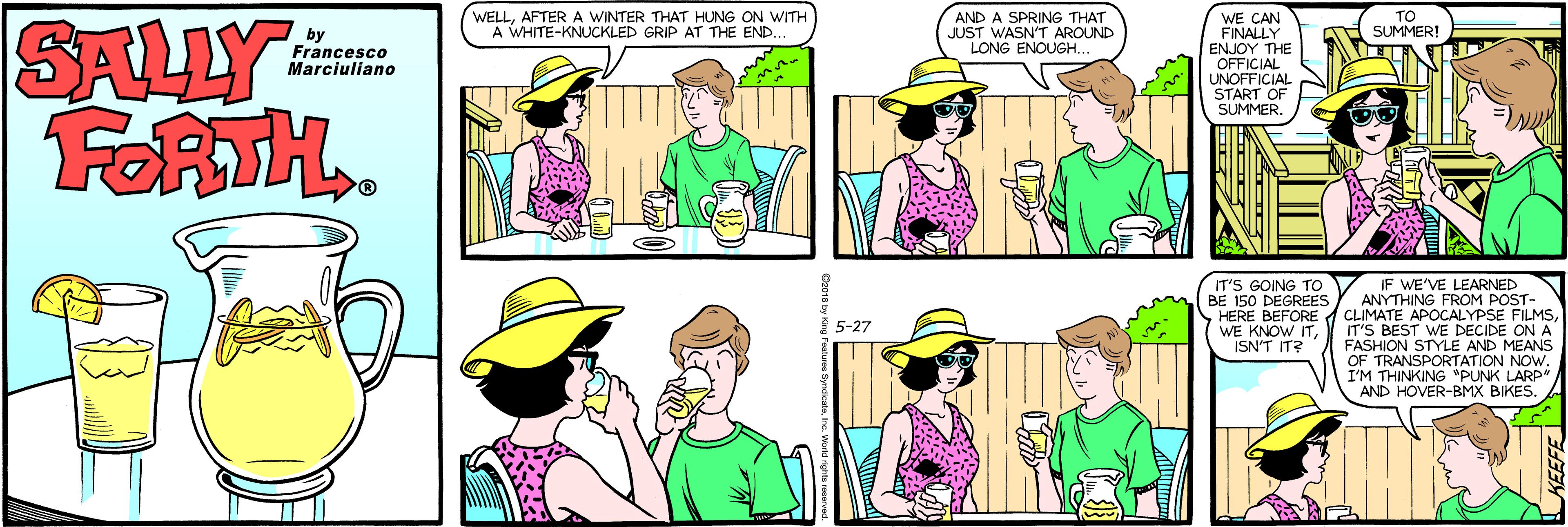 Fiction OCR: SALLY FORTH.. WE CAN FINALLY | ?NJOY THE OFFICIAL UNOFFICIAL START OF SUMMER. by Francesco Marciuliano WELLAFTER A WINTER THAT HUNG ON WITH A WHITE-KNUCKLED GRIP AT THE END. AND A SPRING THAT JUST WASN'T AROUND LONG ENOUGH. TO SUMMER! IT'S GOING TO BE 150 DEGREES IF WE'VE LEARNED ANYTHING FROM POST- HERE BEFORE CLIMATE APOCALYPSE FILMSIT'S BEST WE DECIDE ON A FASHION STYLE AND MEANS OF TRANSPORTATION NOW. I'M THINKING "PUNK LARP" AND HOVER-BMX BIKES. 5-27 WE KNOW ITISN'T IT? SALLY FORTH.. WE CAN FINALLY | ?NJOY THE OFFICIAL UNOFFICIAL START OF SUMMER. by Francesco Marciuliano WELLAFTER A WINTER THAT HUNG ON WITH A WHITE-KNUCKLED GRIP AT THE END. AND A SPRING THAT JUST WASN'T AROUND LONG ENOUGH. TO SUMMER! IT'S GOING TO BE 150 DEGREES IF WE'VE LEARNED ANYTHING FROM POST- HERE BEFORE CLIMATE APOCALYPSE FILMSIT'S BEST WE DECIDE ON A FASHION STYLE AND MEANS OF TRANSPORTATION NOW. I'M THINKING "PUNK LARP" AND HOVER-BMX BIKES. 5-27 WE KNOW ITISN'T IT?