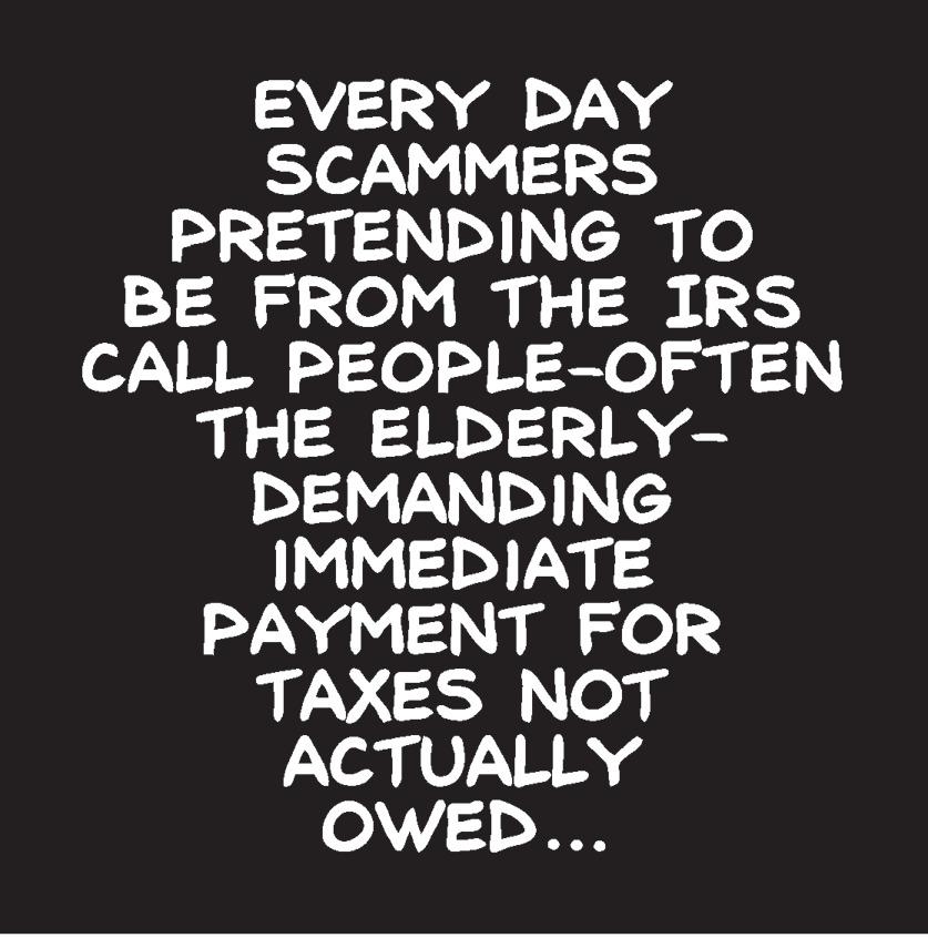 Graphic design OCR: EVERY DAY SCAMMERS PRETENDING TO BE FROM THE IRS CALL PEOPLE-OFTEN THE ELDERLY- DEMANDING IMMEDIATE PAYMENT FOR TAXES NOT ACTUALLY OWED... EVERY DAY SCAMMERS PRETENDING TO BE FROM THE IRS CALL PEOPLE-OFTEN THE ELDERLY- DEMANDING IMMEDIATE PAYMENT FOR TAXES NOT ACTUALLY OWED...
