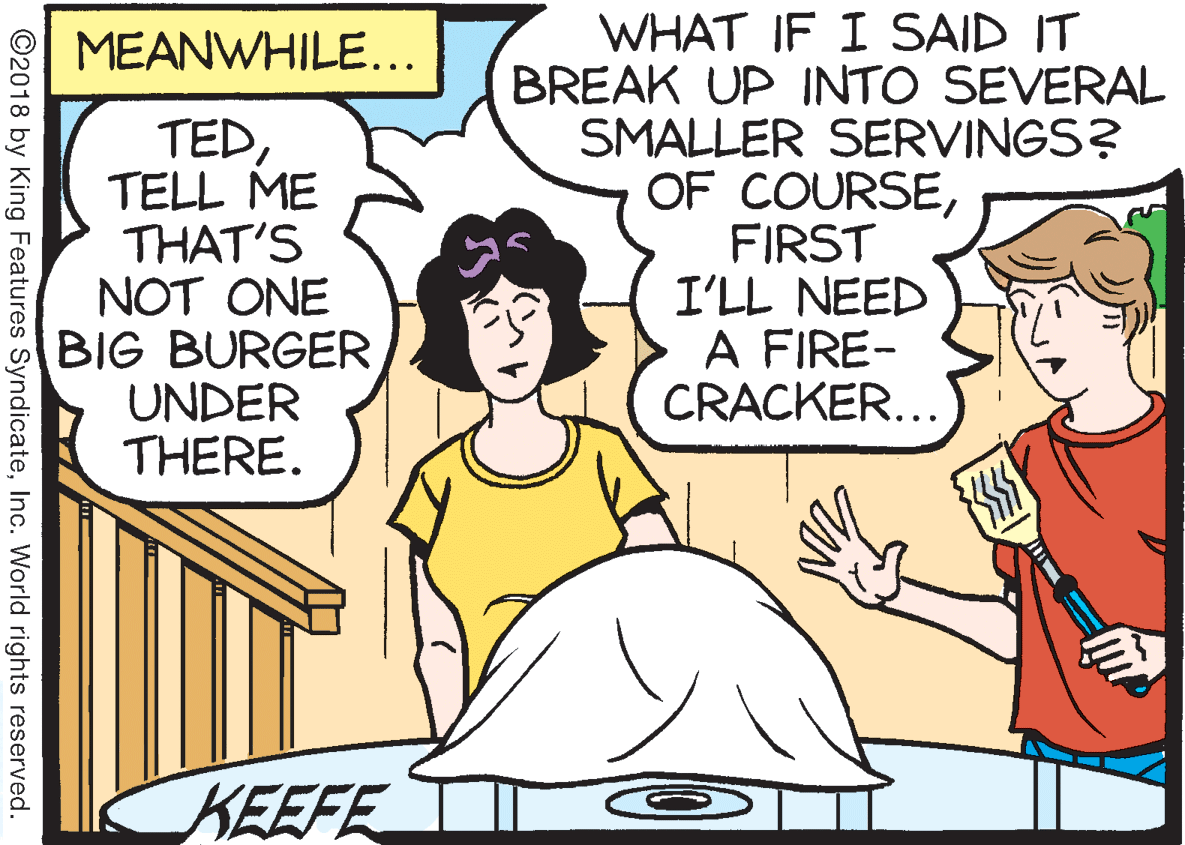 Fiction OCR: WHAT IF I SAID IT BREAK UP INTO SEVERAL SMALLER SERVINGS? OF COURSEFIRST I'LL NEED A FIRE- CRACKER... MEANWHILE... TEDTELL ME THAT'S NOT ONE BIG BURGER UNDER THERE. KEEFE ©2018 by King Features SyndicateInc. World rights reserved. WHAT IF I SAID IT BREAK UP INTO SEVERAL SMALLER SERVINGS? OF COURSEFIRST I'LL NEED A FIRE- CRACKER... MEANWHILE... TEDTELL ME THAT'S NOT ONE BIG BURGER UNDER THERE. KEEFE ©2018 by King Features SyndicateInc. World rights reserved.