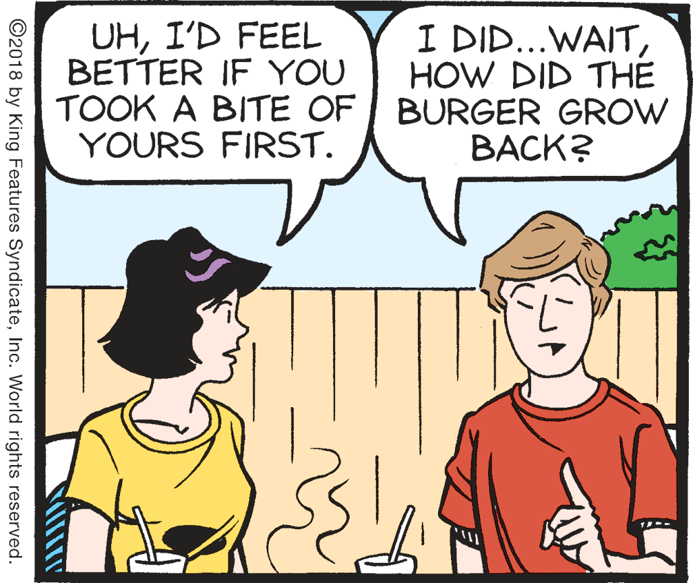 Sharing OCR: UHI'D FEEL BETTER IF YOU TOOK A BITE OF YOURS FIRST. I DID...WAITHOW DID THE BURGER GROW BACK? ©2018 by King Features SyndicateInc. World rights reserved. UHI'D FEEL BETTER IF YOU TOOK A BITE OF YOURS FIRST. I DID...WAITHOW DID THE BURGER GROW BACK? ©2018 by King Features SyndicateInc. World rights reserved.