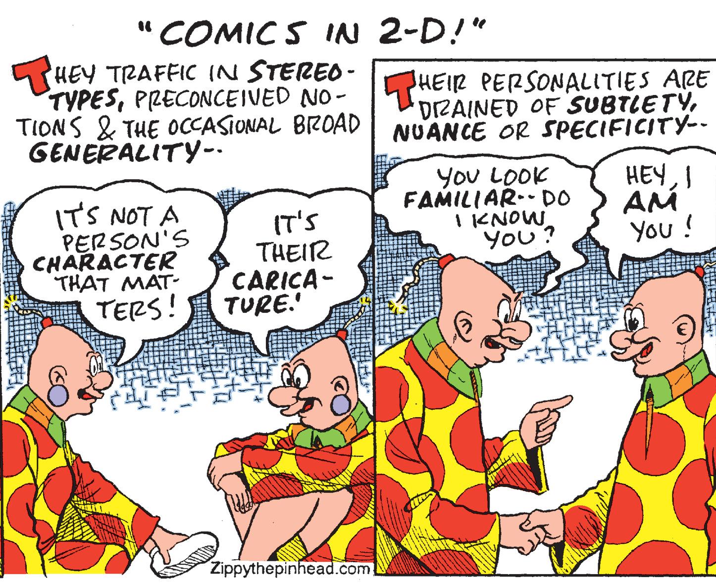 Fiction OCR: "COMIC S IN 2-D!" HEY TRAFFIC IN STEREO- TYPESPRECONCEIVED NO - TIONS & THE OCCASIONAL BIZOAD GENERALITY-- HEIR PERSONALITIES ARE DIZAINED OF SUBTLETYNUANCE OR SPECIFICITY-. ITS NOT A PERSON'S CHARACTER THAT MAT- IT'S THEIR CARICA - TURE.' YoU LOOK FAMILIAR.- DO I KNOW You? HEYI AM You! TERS! Zippythepinhead.com. "COMIC S IN 2-D!" HEY TRAFFIC IN STEREO- TYPESPRECONCEIVED NO - TIONS & THE OCCASIONAL BIZOAD GENERALITY-- HEIR PERSONALITIES ARE DIZAINED OF SUBTLETYNUANCE OR SPECIFICITY-. ITS NOT A PERSON'S CHARACTER THAT MAT- IT'S THEIR CARICA - TURE.' YoU LOOK FAMILIAR.- DO I KNOW You? HEYI AM You! TERS! Zippythepinhead.com.