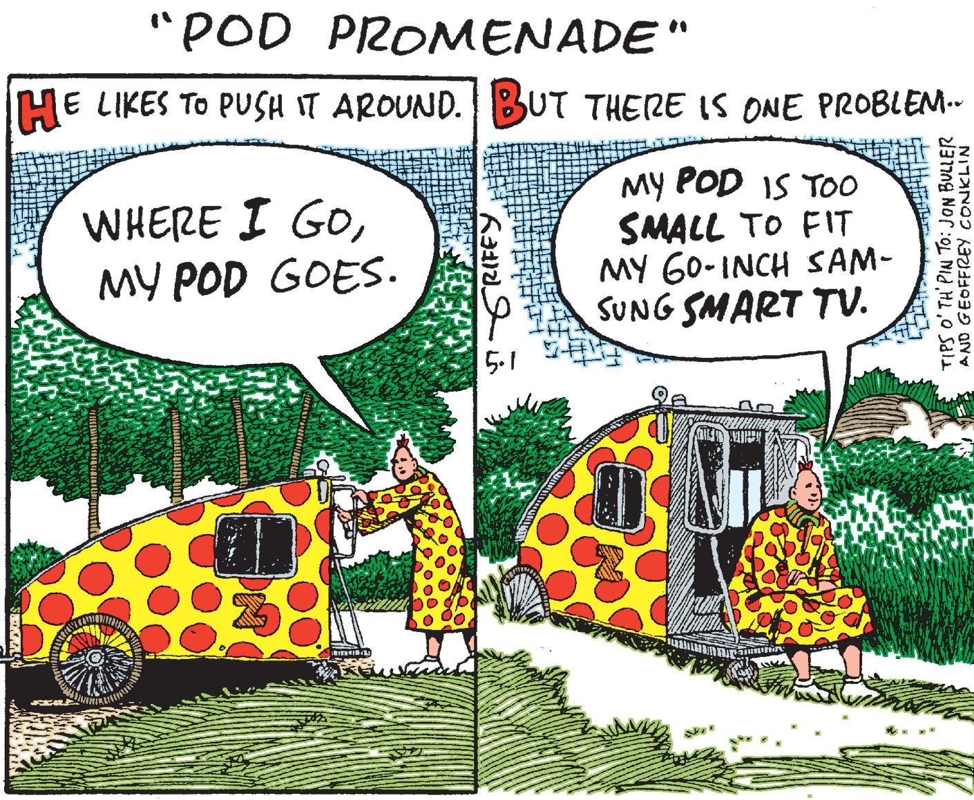 Drawing Faces (1) OCR: "POD PROMENADE" HE LIKES TO PUSH IT AROUND.BUT THERE IS ONE PROBLEM-- WHERE I GOMY POD GOES. My POD IS TOo SMALL TO FIT MY G0-INCH SAM- SUNG SMART TV. 5.1 TIPS O' TH' PIN TO: JON BULLER AND GEOFFREY CONKLIN "POD PROMENADE" HE LIKES TO PUSH IT AROUND.BUT THERE IS ONE PROBLEM-- WHERE I GOMY POD GOES. My POD IS TOo SMALL TO FIT MY G0-INCH SAM- SUNG SMART TV. 5.1 TIPS O' TH' PIN TO: JON BULLER AND GEOFFREY CONKLIN