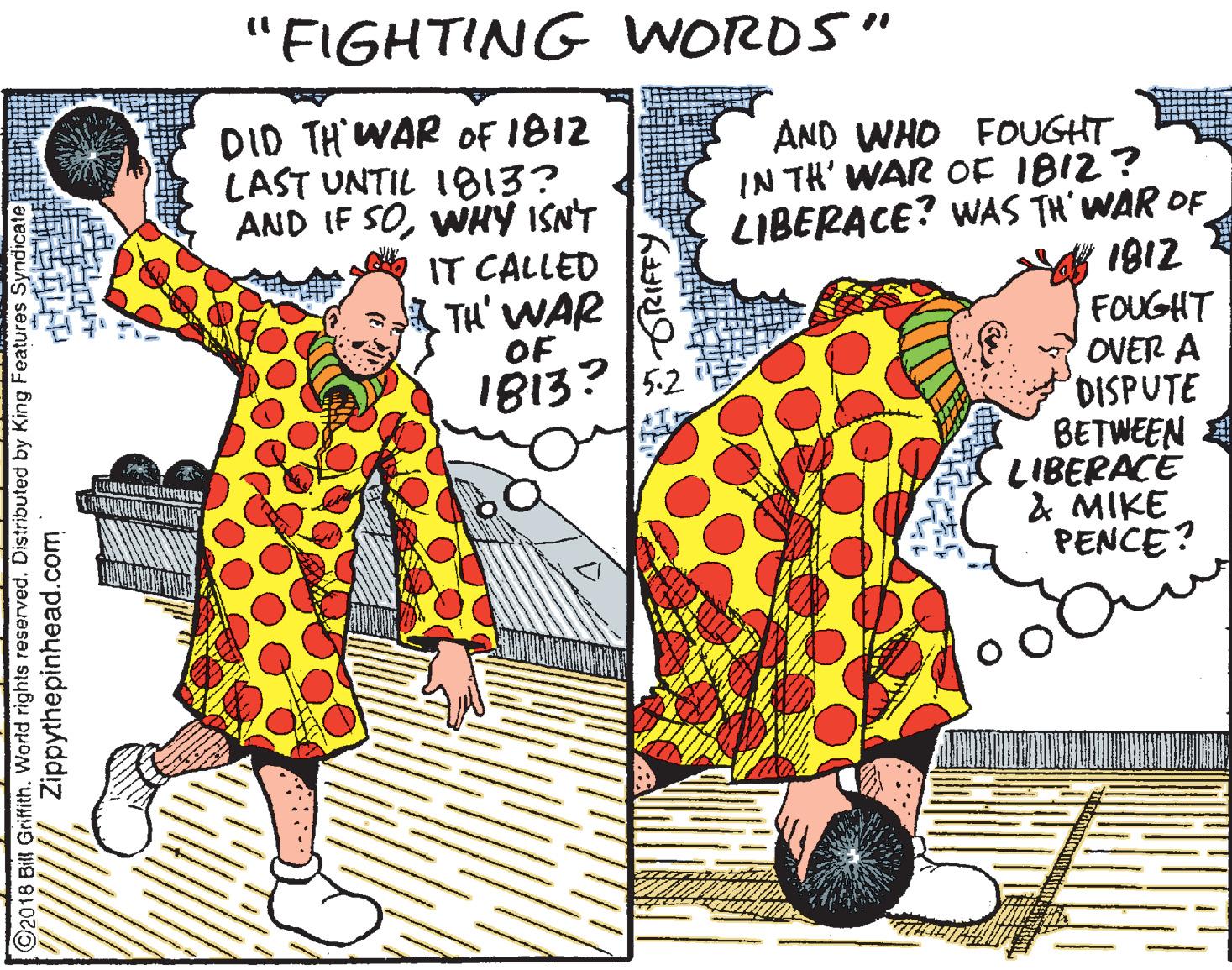 Drawing OCR: "FIGHTING WORDS" DID TH WAR OF IB12 LAST UNTIL 1813? AND IF SOWHY ISNT AND WHO FOUGHT IN TH' WAR OF IB12? LIBERACE? WAS TH'WAR OF 1812 IT CALLED TH' WAR OF FOUGHT OVER A DISPUTE BETWEEN E LIBERACE & MIKE PENCE? I813? 52 2018 Bill Griffith. World rights reserved. Distributed by King Features S Zippythepinhead.com "FIGHTING WORDS" DID TH WAR OF IB12 LAST UNTIL 1813? AND IF SOWHY ISNT AND WHO FOUGHT IN TH' WAR OF IB12? LIBERACE? WAS TH'WAR OF 1812 IT CALLED TH' WAR OF FOUGHT OVER A DISPUTE BETWEEN E LIBERACE & MIKE PENCE? I813? 52 2018 Bill Griffith. World rights reserved. Distributed by King Features S Zippythepinhead.com