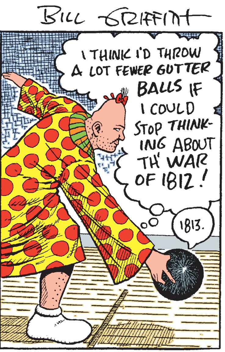 Humour OCR: BILL 6RIFFITt I THINIC I'D THROW A LOT FEWER GUTTER BALLS IF I COULD STOP THINK- ING ABOUT TH' WAR OF IBI2! 1813. BILL 6RIFFITt I THINIC I'D THROW A LOT FEWER GUTTER BALLS IF I COULD STOP THINK- ING ABOUT TH' WAR OF IBI2! 1813.