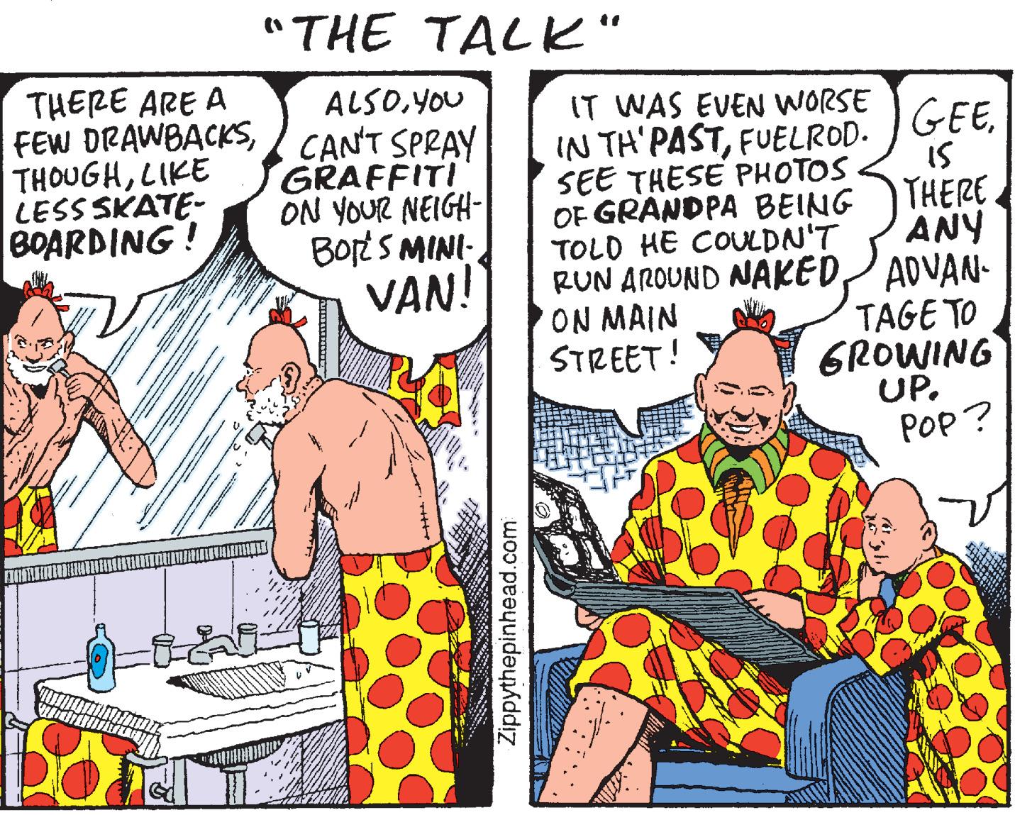 Comic book OCR: "THE TALK" THERE ARE A FEW DRAWBACKSLIKE LESS SKATE- BOARDING! ALSOYOU CANT SPRAY GRAFFITI ON YOUR NEIGH- BortS MINI: IT WAS EVEN WORSE IN TH'PASTFUELROD. GEEIS SEE THESE PHOTOS OF GRANDPA BEING THERE ANY RUN AROUND NAKEDADVAN- TAGE TO GROWING UP. POP ? TOLD HE COULDN'T VAN! ON MAIN STREET! Zippythepinhead.com "THE TALK" THERE ARE A FEW DRAWBACKSLIKE LESS SKATE- BOARDING! ALSOYOU CANT SPRAY GRAFFITI ON YOUR NEIGH- BortS MINI: IT WAS EVEN WORSE IN TH'PASTFUELROD. GEEIS SEE THESE PHOTOS OF GRANDPA BEING THERE ANY RUN AROUND NAKEDADVAN- TAGE TO GROWING UP. POP ? TOLD HE COULDN'T VAN! ON MAIN STREET! Zippythepinhead.com