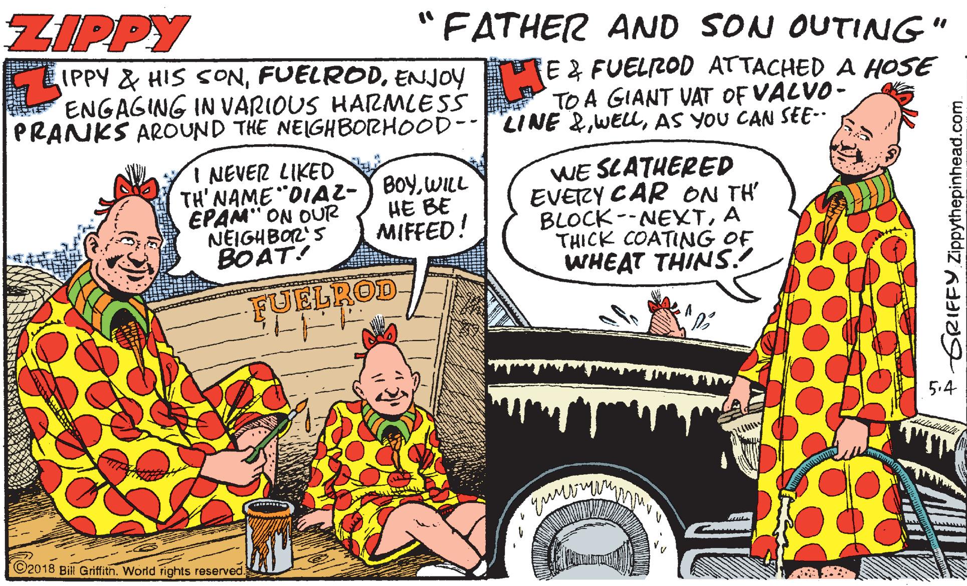 Cartoon OCR: ZIPPY "FATHER AND SON OUTING" IPPY & HIS SONENJOY ENGAGING IN VARIOUS HARMLESS PRANKS AROUND THE NEIGHBORHOOD-- LINE &AS YOU CAN SEE-. E 2 FUELROD ATTACHED A HOSE TO A GIANT VAT OF VALVO- I NEVER LIKED TH' NAME "DIA2-) BoyWILL EPAM" ON OUR NEIGHBOR'S BOAT! WE SLATHERED EVERY CAR ON TH' BLOCK--NEXTA THICK COATING OF WHEAT THINS. HE BE MIFFED! FUELROD 5.4 ©2018 Bill Griffith. World rights reserved. GRIFFY Zippythepinhead.com ZIPPY "FATHER AND SON OUTING" IPPY & HIS SONENJOY ENGAGING IN VARIOUS HARMLESS PRANKS AROUND THE NEIGHBORHOOD-- LINE &AS YOU CAN SEE-. E 2 FUELROD ATTACHED A HOSE TO A GIANT VAT OF VALVO- I NEVER LIKED TH' NAME "DIA2-) BoyWILL EPAM" ON OUR NEIGHBOR'S BOAT! WE SLATHERED EVERY CAR ON TH' BLOCK--NEXTA THICK COATING OF WHEAT THINS. HE BE MIFFED! FUELROD 5.4 ©2018 Bill Griffith. World rights reserved. GRIFFY Zippythepinhead.com