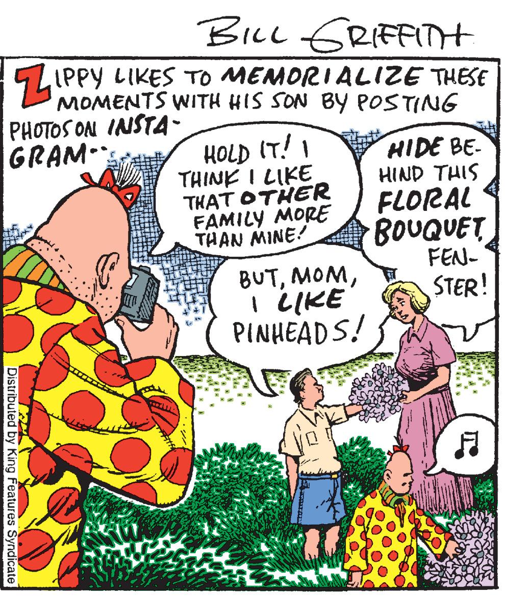 Conversation OCR: BILL GRIFFITt IPPY LIKES TO MEMORIALIZE THESE MOMENTS WITH HIS SON BY POSTING PHOTOS ON INSTA- GRAM HOLD IT!I THINK I LIKETHAT OTHER FAMILY MORE THAN MINE! HIDE BE- HIND THIS FLORAL BOUQUET FEN- BUTI LIKE PINHEADS! STER! Distributed by King Features Syndicate BILL GRIFFITt IPPY LIKES TO MEMORIALIZE THESE MOMENTS WITH HIS SON BY POSTING PHOTOS ON INSTA- GRAM HOLD IT!I THINK I LIKETHAT OTHER FAMILY MORE THAN MINE! HIDE BE- HIND THIS FLORAL BOUQUET FEN- BUTI LIKE PINHEADS! STER! Distributed by King Features Syndicate