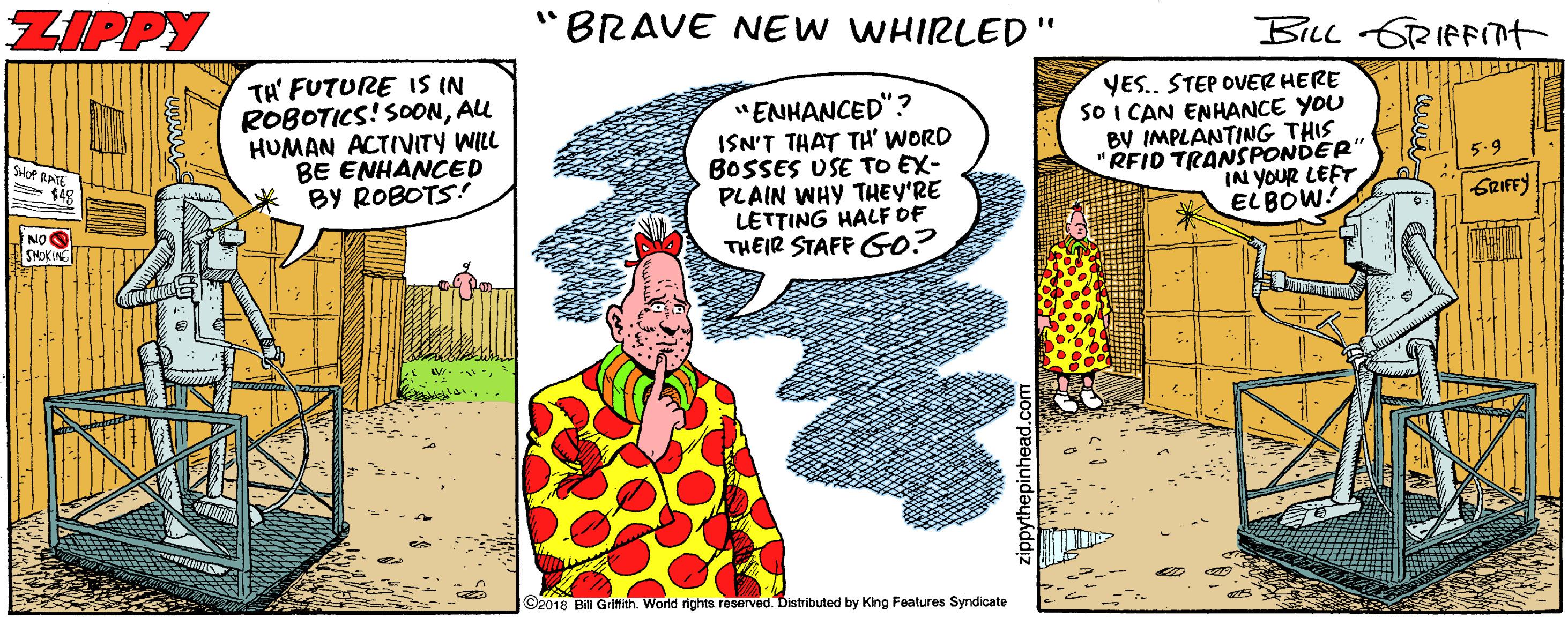 Comic book OCR: ZIPPY "BRAVE NEW WHIRLED" BiLL GRIFFnt TA' FUTURE IS IN ROBOTICS! SOONAU HUMAN ACTIVITY WILL BE ENHANCED BY ROBOTS! "ENHANCED"? ISN'T THAT TH' WORD BOSSES USE TO EX- PLAIN WHY THEY'RE LETTING HALF OF THEIR STAFF G0? YES. STEP OVER HERE SO I CAN ENHANCE YOU BV IMPLANTING THIS "RFID TRANSPONDER IN YOUR LEFT EL BOW! Moe RATE SRIFFY NOS SHOKIN C2018 Bil Gritith. World rights reserved. Distributed by King Features Syndicate ZIPPY "BRAVE NEW WHIRLED" BiLL GRIFFnt TA' FUTURE IS IN ROBOTICS! SOONAU HUMAN ACTIVITY WILL BE ENHANCED BY ROBOTS! "ENHANCED"? ISN'T THAT TH' WORD BOSSES USE TO EX- PLAIN WHY THEY'RE LETTING HALF OF THEIR STAFF G0? YES. STEP OVER HERE SO I CAN ENHANCE YOU BV IMPLANTING THIS "RFID TRANSPONDER IN YOUR LEFT EL BOW! Moe RATE SRIFFY NOS SHOKIN C2018 Bil Gritith. World rights reserved. Distributed by King Features Syndicate