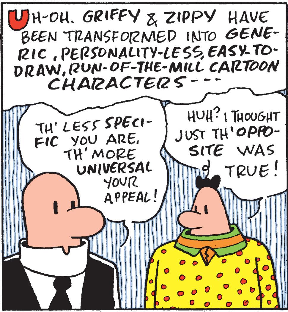 Happy OCR: (UH-OH. GRIFFY & ZIPPY HAVE BEEN TRANSFORMED INTO GENE- RICEASY- TO- DRAWRUN-OF-THE-MILL CARTOON CHARACTERS- TH' LESS SPECI- FIC YOU ARETH' MORE UNIVERSAL YOUR APPEAL! HUH? I THOUGHT JUST TH'OPP0- SITE WAS TRUE! (UH-OH. GRIFFY & ZIPPY HAVE BEEN TRANSFORMED INTO GENE- RICEASY- TO- DRAWRUN-OF-THE-MILL CARTOON CHARACTERS- TH' LESS SPECI- FIC YOU ARETH' MORE UNIVERSAL YOUR APPEAL! HUH? I THOUGHT JUST TH'OPP0- SITE WAS TRUE!