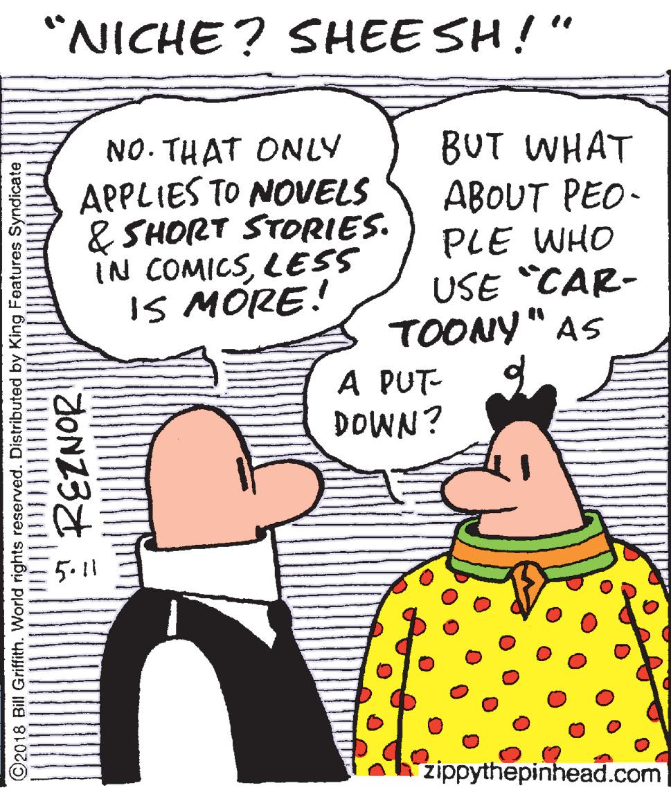 Publication OCR: "NICHE? SHEE SH!" NO. THAT ONLY APPLIES TO NOVELS & SHORT STORIES. IN COMICSLESS IS MÓRE! BUT WHAT ABOUT PEO- PLE WHO USE "CAR- TOONY" AS A PUT- DOWN? 5.11 zippythepinhead.com ©2018 Bill Griffith. World rights reserved. Distributed by King Features Syndicate * REZNOR "NICHE? SHEE SH!" NO. THAT ONLY APPLIES TO NOVELS & SHORT STORIES. IN COMICSLESS IS MÓRE! BUT WHAT ABOUT PEO- PLE WHO USE "CAR- TOONY" AS A PUT- DOWN? 5.11 zippythepinhead.com ©2018 Bill Griffith. World rights reserved. Distributed by King Features Syndicate * REZNOR