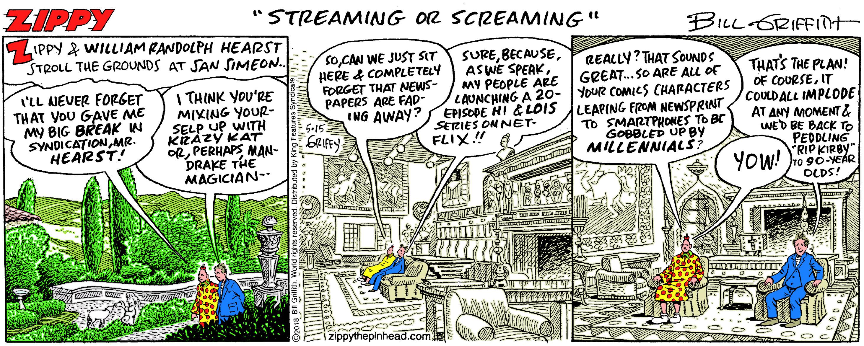 Drawing OCR: ZIPPY "STREAMING O2 SCREAMING" BILL GRIFFINH 5 LIPPY & WILLIAM RANDOLPH HEARST STROLL THE GROUNDS AT SAN SIMEON.. SOCAN WE JUST SIT HERE & COMPLETELY FORGET THAT NEWS- PAPERS ARE FAD- ING AWAY? SUREMY PEOPLE ARE LAUNCHING A 20- YOUR COMICS CHARACTERS EPISODE HI & LOIS SERIES ON NET- FLIX.! REALLY? THAT SOUNDS GREAT.SO ARE ALL OF I'LL NEVER FORGET THAT YOU GAVE ME MY BIG BREAK IN SYNDICATIONMR. HEARST I THINK YOU'RE MIXING YOUR- SELP UP WITH KRAZY KAT ORPERHAPS MAN- DRAKE THE MAGICIAN-- THATS THE PLAN! OF COURSEIT COULD ALL IMPLODE AT ANY MOMENT& WE'D BE BACK TO PEDDLING RIP KIRBY" To 90-YEÁR OLDS! LEAPING FROM NEWSPRINT TO SMARTPHONES TO BE GOBBLED UP BY MILLENNIALŠ? 5-15 GRIFFY YOW! zippythepinhead.com ZIPPY "STREAMING O2 SCREAMING" BILL GRIFFINH 5 LIPPY & WILLIAM RANDOLPH HEARST STROLL THE GROUNDS AT SAN SIMEON.. SOCAN WE JUST SIT HERE & COMPLETELY FORGET THAT NEWS- PAPERS ARE FAD- ING AWAY? SUREAS WE SPEAKMY PEOPLE ARE LAUNCHING A 20- YOUR COMICS CHARACTERS EPISODE HI & LOIS SERIES ON NET- FLIX.! REALLY? THAT SOUNDS GREAT.SO ARE ALL OF I'LL NEVER FORGET THAT YOU GAVE ME MY BIG BREAK IN SYNDICATIONMR. HEARST I THINK YOU'RE MIXING YOUR- SELP UP WITH KRAZY KAT ORPERHAPS MAN- DRAKE THE MAGICIAN-- THATS THE PLAN! OF COURSEIT COULD ALL IMPLODE AT ANY MOMENT& WE'D BE BACK TO PEDDLING RIP KIRBY" To 90-YEÁR OLDS! LEAPING FROM NEWSPRINT TO SMARTPHONES TO BE GOBBLED UP BY MILLENNIALŠ? 5-15 GRIFFY YOW! zippythepinhead.com