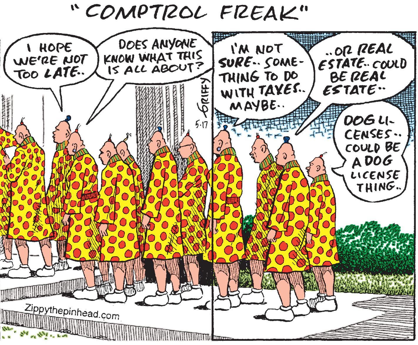 Font OCR: COMPTROL FREAK" DOES ANYONE I HOPE WE'RE NOT KNOW WHAT THIS Too LATE. . OR REAL iS ALL ABOUT? SURE. SOME- ESTATE. COULD BE REAL WITH TAYES./ ESTATE I'M NOT THING TO DO MAYBE.. DOG LI- CENSES .. COULD BE A DOG LICENSE THING. 5-17 Zippythepinhead.com 6RIFFY COMPTROL FREAK" DOES ANYONE I HOPE WE'RE NOT KNOW WHAT THIS Too LATE. . OR REAL iS ALL ABOUT? SURE. SOME- ESTATE. COULD BE REAL WITH TAYES./ ESTATE I'M NOT THING TO DO MAYBE.. DOG LI- CENSES .. COULD BE A DOG LICENSE THING. 5-17 Zippythepinhead.com 6RIFFY