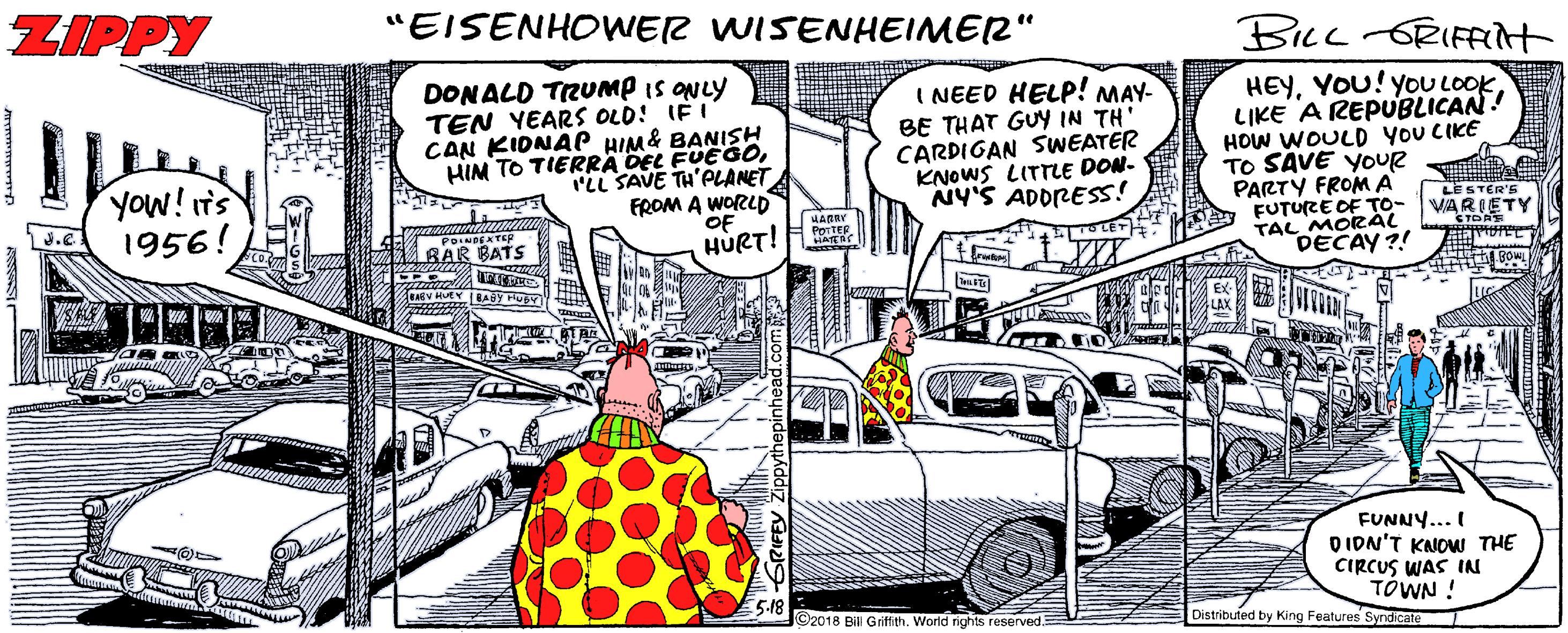 Humour OCR: ZIPPY "EISENHOWER WISENHEIMER" BILL ORIFFit DONALD TRUMP is ONLY TEN YEARS OLD! IFI CAN KIDNAP HIM& BANISH HIM TO TIERRA DEL FUEGOILL SAVE TH'PLANET FROM A WORLD OF HURT! HEYI NEED HELP! MAY- BE THAT GUY IN TH' CARDIGAN SWEATER KNOWS LITTLE DON- NY'S ADDRESS! LIKE A REPUBLICAN! HOW WOULD yoU CIKE TO SAVE YOUR PARTY FROM A FUTURE OF TO- TAL MORAL DECAY ?! Yow! Ts 1956! HARBY PoyTER LE STER'S VARIETY BAR BATS FUNNY... I D IDN'T KNOW THE CIRCUS WAS IN TÓWN ! Distributed by King Features Syrdicate 5-18 O2018 Bill Griffith. World rights reserved. ZIPPY "EISENHOWER WISENHEIMER" BILL ORIFFit DONALD TRUMP is ONLY TEN YEARS OLD! IFI CAN KIDNAP HIM& BANISH HIM TO TIERRA DEL FUEGOILL SAVE TH'PLANET FROM A WORLD OF HURT! HEYYOU! YoU LOOKI NEED HELP! MAY- BE THAT GUY IN TH' CARDIGAN SWEATER KNOWS LITTLE DON- NY'S ADDRESS! LIKE A REPUBLICAN! HOW WOULD yoU CIKE TO SAVE YOUR PARTY FROM A FUTURE OF TO- TAL MORAL DECAY ?! Yow! Ts 1956! HARBY PoyTER LE STER'S VARIETY BAR BATS FUNNY... I D IDN'T KNOW THE CIRCUS WAS IN TÓWN ! Distributed by King Features Syrdicate 5-18 O2018 Bill Griffith. World rights reserved.