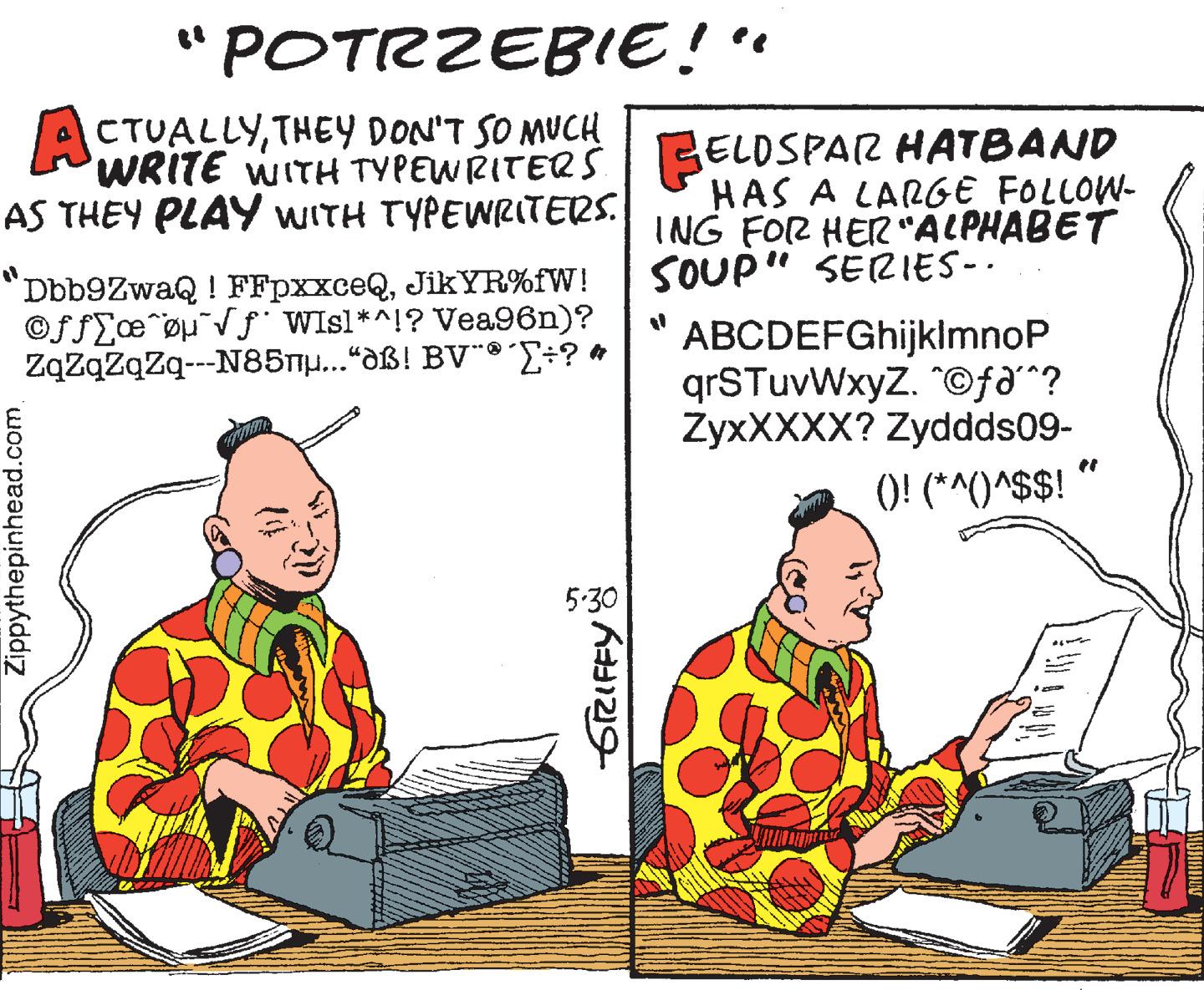 Humour OCR: " POTRZEBIE!" ACTUALLYTHEY DON'T SO MUCH WRITE WITH TYPEWRITERSI BELDSPAR HATBAND HAS A LARGE FOLLOW- ING FOR HER"ALPHABET SOUP" SERIES-. AS THEY PLAY WITH TYPEWRITERS. Dbb9ZwaQ ! FFpxxceQJIKYR%fW! ©ffe°øµ¯Vƒ WIsl*^!? Vea96n)? Zazazaza--N85T...“dß! BV"®÷? * ABCDEFGhijklmnoP qrSTuvWxyZ. ©fð^? ZyxXXXX? Zyddds09- O! (*^()^$$! " 5:30 Zippythepinhead.com " POTRZEBIE!" ACTUALLYTHEY DON'T SO MUCH WRITE WITH TYPEWRITERSI BELDSPAR HATBAND HAS A LARGE FOLLOW- ING FOR HER"ALPHABET SOUP" SERIES-. AS THEY PLAY WITH TYPEWRITERS. Dbb9ZwaQ ! FFpxxceQJIKYR%fW! ©ffe°øµ¯Vƒ WIsl*^!? Vea96n)? Zazazaza--N85T...“dß! BV"®÷? * ABCDEFGhijklmnoP qrSTuvWxyZ. ©fð^? ZyxXXXX? Zyddds09- O! (*^()^$$! " 5:30 Zippythepinhead.com