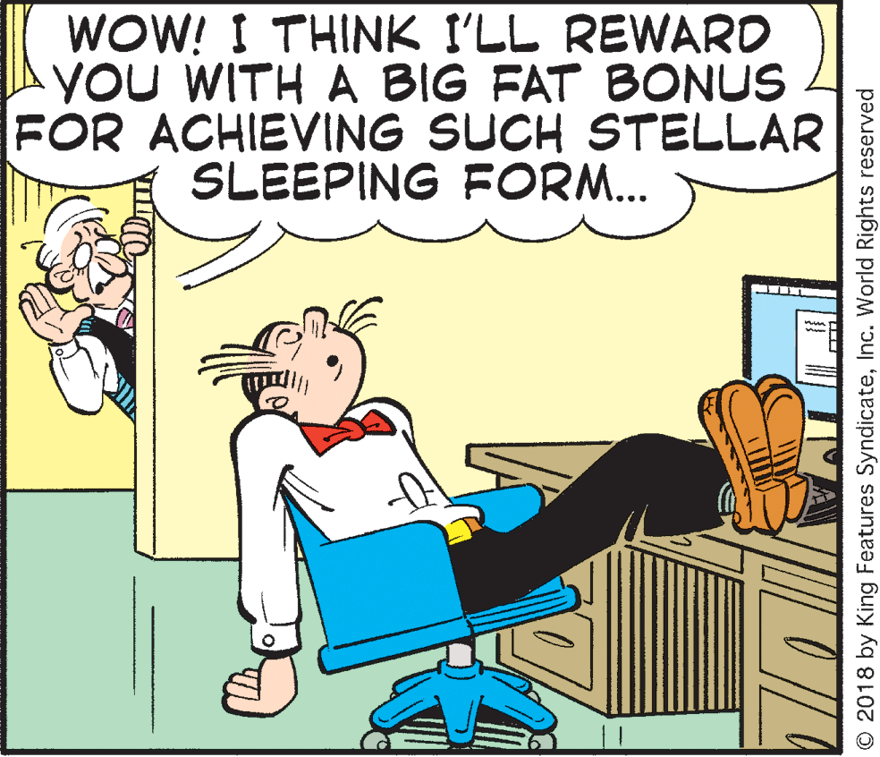 Conversation OCR: WOW! I THINK I'LL REWARD YOU WITH A BIG FAT BONUS FOR ACHIEVING SUCH STELLAR SLEEPING FORM... © 2018 by King Features SyndicateInc. World Rights reserved WOW! I THINK I'LL REWARD YOU WITH A BIG FAT BONUS FOR ACHIEVING SUCH STELLAR SLEEPING FORM... © 2018 by King Features SyndicateInc. World Rights reserved