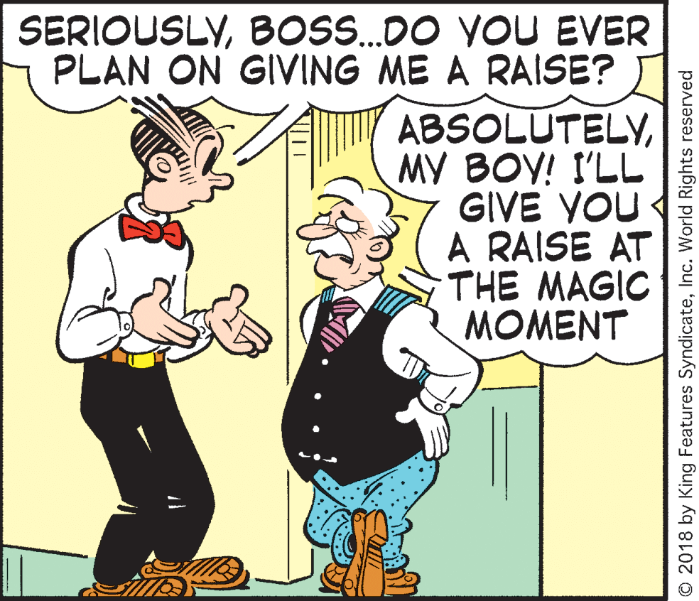 Pleased OCR: SERIOUSLYBOS.DO YOU EVER PLAN ON GIVING ME A RAISE? ABSOLUTELYMY BOY! I'LL GIVE YOU A RAISE AT THE MAGIC MOMENT © 2018 by King Features SyndicateInc. World Rights reserved SERIOUSLYBOS.DO YOU EVER PLAN ON GIVING ME A RAISE? ABSOLUTELYMY BOY! I'LL GIVE YOU A RAISE AT THE MAGIC MOMENT © 2018 by King Features SyndicateInc. World Rights reserved