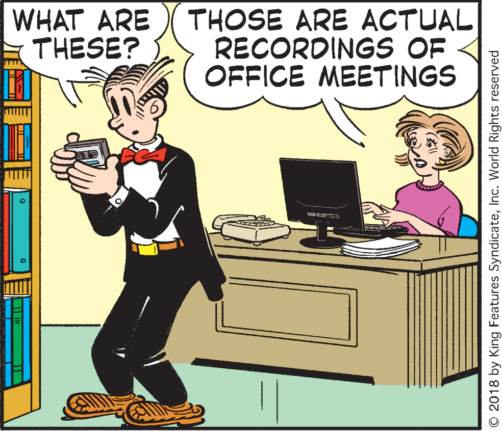Computer monitor OCR: WHAT ARE THESE? THOSE ARE ACTUAL RECORDINGS OF OFFICE MEETINGS © 2018 by King Features SyndicateInc. World Rights reserved WHAT ARE THESE? THOSE ARE ACTUAL RECORDINGS OF OFFICE MEETINGS © 2018 by King Features SyndicateInc. World Rights reserved