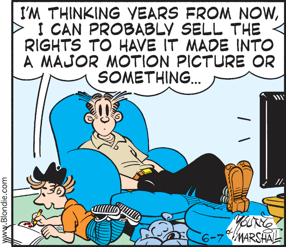 Humour OCR: I'M THINKING YEARS FROM NOWI CAN PROBABLY SELL THE RIGHTS TO HAVE IT MADE INTO A MAJOR MOTION PICTURE OR SOMETHING... 6-7MARSHALL www.Blondie.com I'M THINKING YEARS FROM NOWI CAN PROBABLY SELL THE RIGHTS TO HAVE IT MADE INTO A MAJOR MOTION PICTURE OR SOMETHING... 6-7MARSHALL www.Blondie.com