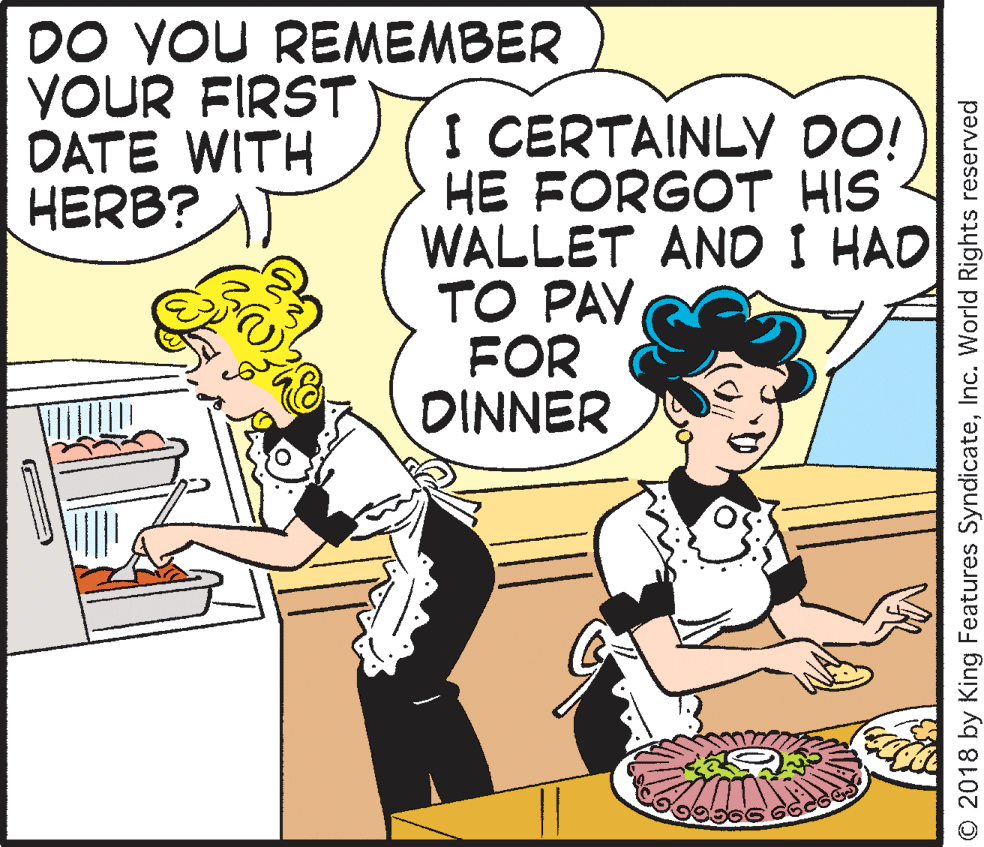Rectangle OCR: DO VOU REMEMBER YOUR FIRST DATE WITH HERB? I CERTAINLY DO! HE FORGOT HIS WALLET AND I HAD TO PAY FOR DINNER O 2018 by King Features SyndicateInc. World Rights reserved DO VOU REMEMBER YOUR FIRST DATE WITH HERB? I CERTAINLY DO! HE FORGOT HIS WALLET AND I HAD TO PAY FOR DINNER O 2018 by King Features SyndicateInc. World Rights reserved