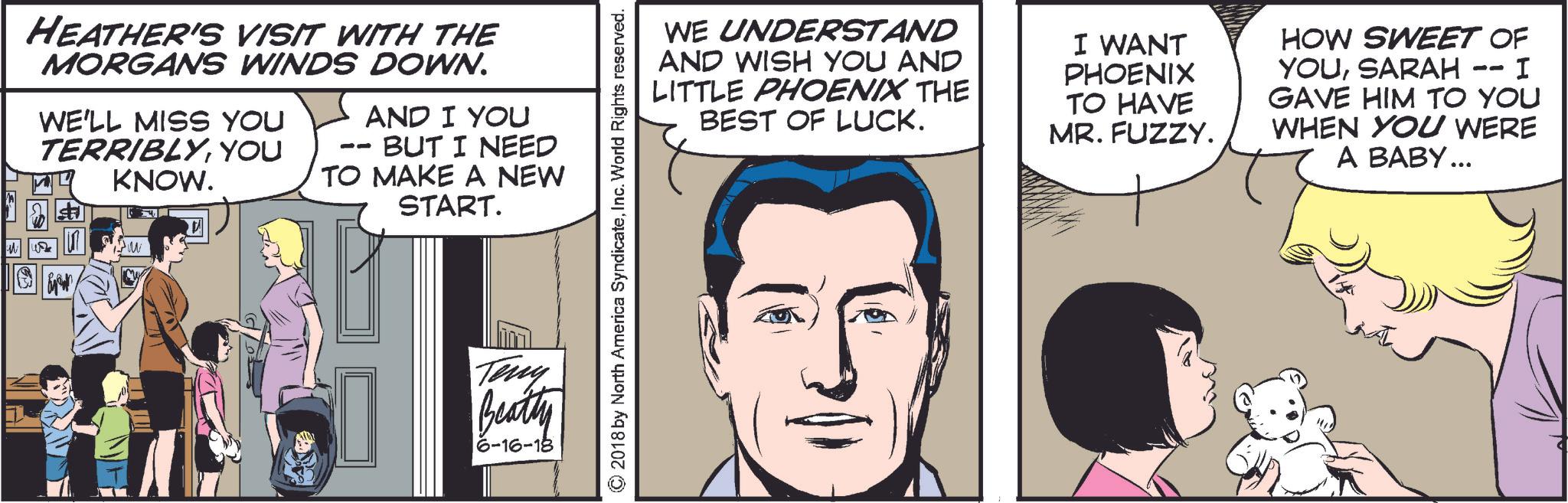White Faces (2) OCR: HEATHER'S VISIT WITH THE MORGANS WINDS DOWN. WE'LL MISS YOU TERRIBLYYOU KNOW. AND I YOU -- BUT I NEED TO MAKE A NEW 4 START. Teny Beatty 6-16-18 © 2018 by North America SyndicateInc. World Rights reserved. WE UNDERSTAND AND WISH YOU AND LITTLE PHOENIX THE BEST OF LUCK. I WANT PHOENIX TO HAVE MR. FUZZY. -- HOW SWEET OF YOUSARAH - I GAVE HIM TO YOU WHEN YOU WERE A BABY... HEATHER'S VISIT WITH THE MORGANS WINDS DOWN . WE'LL MISS YOU TERRIBLYYOU KNOW . AND I YOU -- BUT I NEED TO MAKE A NEW 4 START . Teny Beatty 6-16-18 © 2018 by North America SyndicateInc. World Rights reserved . WE UNDERSTAND AND WISH YOU AND LITTLE PHOENIX THE BEST OF LUCK . I WANT PHOENIX TO HAVE MR . FUZZY . -- HOW SWEET OF YOUSARAH - I GAVE HIM TO YOU WHEN YOU WERE A BABY ...
