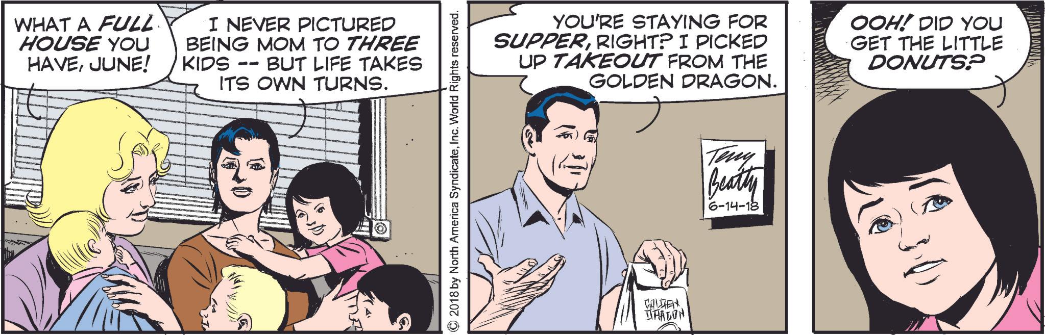 Line OCR: WHAT A FULL HOUSE YOU HAVEJUNE! I NEVER PICTURED BEING MOM TO THREE BUT LIFE TAKES KIDS -- ITS OWN TURNS. © 2018 by North America SyndicateInc. World Rights reserved. YOU'RE STAYING FOR SUPPERRIGHT? I PICKED UP TAKEOUT FROM THE GOLDEN DRAGON. OOH! DID YOU GET THE LITTLE DONUTS? COLDTEN HALON Teny Beatty 6-14-18 WHAT A FULL HOUSE YOU HAVEJUNE ! I NEVER PICTURED BEING MOM TO THREE BUT LIFE TAKES KIDS -- ITS OWN TURNS . © 2018 by North America SyndicateInc. World Rights reserved . YOU'RE STAYING FOR SUPPERRIGHT ? I PICKED UP TAKEOUT FROM THE GOLDEN DRAGON . OOH ! DID YOU GET THE LITTLE DONUTS ? COLDTEN HALON Teny Beatty 6-14-18